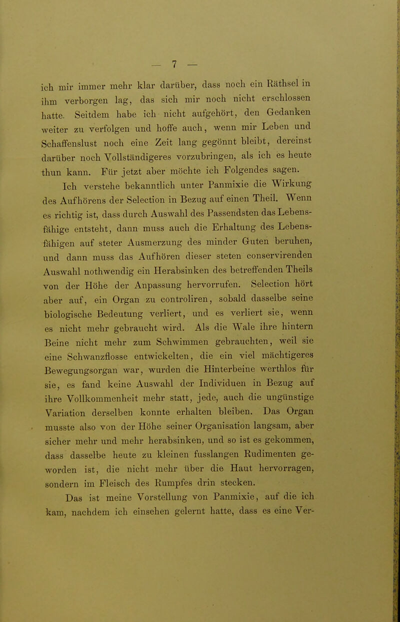 ich mir immer mehr klar darüber, dass noch ein Räthsel in ihm verborgen lag, das sich mir noch nicht erschlossen hatte. Seitdem habe ich nicht aufgehört, den Gedanken weiter zu verfolgen und hoffe auch, wenn mir Leben und Schaffenslust noch eine Zeit lang gegönnt bleibt, dereinst darüber noch Vollständigeres vorzubringen, als ich es heute thun kann. Für jetzt aber möchte ich Folgendes sagen. Ich verstehe bekanntlich unter Panmixie die Wirkung des Auf hörens der Selection in Bezug auf einen Theil. Wenn es richtig ist, dass durch Auswahl des Passendsten das Lebens- fähige entsteht, dann muss auch die Erhaltung des Lebens- fähigen auf steter Ausmerzung des minder Guten beruhen, und dann muss das Aufhören dieser steten conservirenden Auswahl nothwendig ein Herabsinken des betreffenden Theils von der Höhe der Anpassung hervorrufen. Selection hört aber auf, ein Organ zu controliren, sobald dasselbe seine biologische Bedeutung verliert, und es verliert sie, wenn es nicht mehr gebraucht wird. Als die Wale ihre hintern Beine nicht mehr zum Schwimmen gebrauchten, weil sie eine Schwanzflosse entwickelten, die ein viel mächtigeres Bewegungsorgan war, wurden die Hinterbeine werthlos für sie, es fand keine Auswahl der Individuen in Bezug auf ihre Vollkommenheit mehr statt, jede, auch die ungünstige Variation derselben konnte erhalten bleiben. Das Organ musste also von der Höhe seiner Organisation langsam, aber sicher mehr und mehr herabsinken, und so ist es gekommen, dass dasselbe heute zu kleinen fusslangen Rudimenten ge- worden ist, die nicht mehr über die Haut hervorragen, sondern im Fleisch des Rumpfes drin stecken. Das ist meine Vorstellung von Panmixie, auf die ich kam, nachdem ich einsehen gelernt hatte, dass es eine Ver-