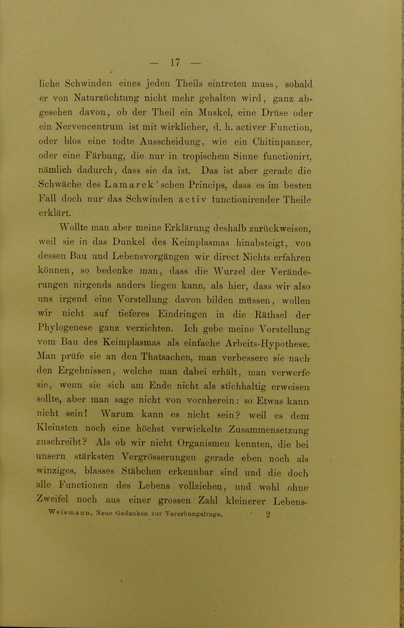 liehe Schwinden eines jeden Theils eintreten muss, sobald er von Naturzüchtung nicht mehr gehalten wird, ganz ab- gesehen davon, ob der Theil ein Muskel, eine Drüse oder ein Nervencentrum ist mit wirklicher, d. h. activer Function, oder blos eine todte Ausscheidung, wie ein Chitinpanzer, oder eine Färbung, die nur in tropischem Sinne functionirt, nämlich dadurch, dass sie da ist. Das ist aber gerade die Schwäche des Lamarck'sehen Princips, dass es im besten Fall doch nur das Schwinden a c t i v fuuctionirender Theile erklärt. Wollte man aber meine Erklärung deshalb zurückweisen, weil sie in das Dunkel des Keimplasmas hinabsteigt, von dessen Bau und Lebensvorgängen wir direct Nichts erfahren können, so bedenke mau, dass die Wurzel der Verände- rungen nirgends anders liegen kann, als hier, dass wir also ims irgend eine Vorstellung davon bilden müssen, wollen wir nicht auf tieferes Eindringen in die Räthsel der Phylogenese ganz verzichten. Ich gebe meine Vorstellung vom Bau des Keimplasmas als einfache Arbeits-Hypothese, Man prüfe sie an den Thatsachen, man verbessere sie nach den Ergebnissen, welche man dabei erhält, man verwerfe sie, wenn sie sich am Ende nicht als stichhaltig erweisen sollte, aber man sage nicht von vornherein: so Etwas kann nicht sein! Warum kann es nicht sein? weil es dem Kleinsten noch eine höchst verwickelte Zusammensetzung zuschreibt? Als ob wir nicht Organismen kennten, die bei unsern stärksten Vergrösserungen gerade eben noch als winziges, blasses Stäbchen erkennbar sind und die doch alle Functionen des Lebens vollziehen, und wohl ohne Zweifel noch aus einer grossen Zahl kleinerer Lebens- Weismann, Neue Gedanken zur Vererbungsfrage. • 2