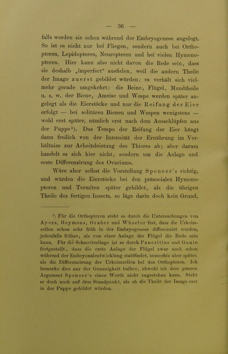 falls werden sie schon während der Embryogenese angelegt. So ist es nicht nur bei Fliegen, sondern auch bei Ortho- pteren, Lepidopteren, Neuropteren und bei vielen Hymeno- pteren. Hier kann also nicht davon die Rede sein, dass sie deshalb „imperfect ausfielen, weil die andern Theile der Imago zuerst gebildet würden; es verhält sich viel- mehr gerade umgekehrt: die Beine, Flügel, Mundtheile u. s. w. der Biene, Ameise und Wespe werden später an- gelegt als die Eierstöcke und nur die Reifung derEier erfolgt — bei solitären Bienen und Wespen wenigstens — wohl erst später, nämlich erst nach dem Ausschlüpfen aus der Puppe 1). Das Tempo der Reifung der Eier hängt dann freilich von der Intensität der Ernährung im Ver- hältniss zur Arbeitsleistung des Thieres ab; aber darum handelt es sich hier nicht, sondern um die Anlage und erste DifFerenzirung des Ovariums. Wäre aber selbst die Vorstellung Spencer's richtig, und würden die Eierstöcke bei den präsocialen Hymeno- pteren und Termiten später gebildet, als die übrigen Theile des fertigen Insects, so läge darin doch kein Grund, 1) Für die Orthopteren steht es durch die Untersuchungen von Ayers, Heymons, Graber und Wheeler fest, dass die Urkehn- zellen schon sehr früh in der Embryogenese differenzirt werden, jedenfalls früher, als von einer Anlage der Flügel die Eede sein kann. Für die Schmetterlinge ist es durch Pancritius und Gonin festgestellt, dass die erste Anlage der Flügel zwar auch schon während der Embryonalentwicklung stattfindet, immerhin aber später, als die Differenzirung der Urkeimzellen bei den Orthopteren. Ich bemerke dies nur der Genauigkeit halber, obwohl ich dem ganzen Argument Spencer's einen Werth nicht zugestehen kann. Steht er doch noch auf dem Standpunkt, als ob die Theile der Imago erst in der Puppe gebildet würden.