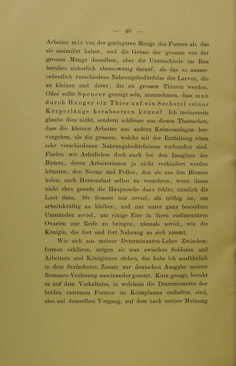 Arbeiter in i t von der geringeren Menge des Futters ab, das sie assimilirt haben, und die Grösse der grossen von der grossen Menge desselben, aber die Unterschiede im Bau beruhen sicherlieh ebensowenig darauf, als das so ausser- ordentlich verschiedene Nahrungsbedürfniss der Larven, die zu kleinen und derer, die zu grossen Thieren werden. Oder sollte Spencer geneigt sein, anzunehmen, dass man durch Hunger ein Thier auf ein Sechstel seiner Körperlänge herabsetzen könne? Ich meinerseits glaube dies nicht, sondern schliesse aus diesen Thatsachen, dass die kleinen Arbeiter aus andern Keimesanlagen her- vorgehen, als die grossen, welche mit der Entfaltung eines sehr verschiedenen Nahrungsbedürfnisses verbunden sind. Finden wir Aehnliches doch auch bei den Imagines der Bienen, deren Arbeiterinnen ja nicht verhindert werden könnten, den Nectar und Pollen, den sie aus den Blumen holen, nach Herzenslust selbst zu verzehren, wenn ihnen nicht eben gerade die Hauptsache dazu fehlte, nämlich die Lust dazu. Sie fressen nur soviel, als nöthig ist, um arbeitskräftig zu bleiben, und nur unter ganz besondex-n Umständen soviel, um einige Eier in ihren rudimentären Ovarien zur Reife zu bringen, niemals soviel, wie die Königin, die fort und fort Nahrung zu sich nimmt. Wie sich aus meiner Determinanten-Lehre Zwischen- formen erklären, mögen sie nun zwischen Soldaten und Arbeitern und Königinnen stehen, das habe ich ausführlich in dem fünfzehnten Zusatz zur deutschen Ausgabe meiner Romanos-Vorlesung auseinander gesetzt. Kurz gesagt, beruht es auf dem Verhältniss, in welchem die Determinanten der beiden extremen Formen im Keimplasma enthalten sind, also auf demselben Vorgang, auf dem nach meiner Meinung