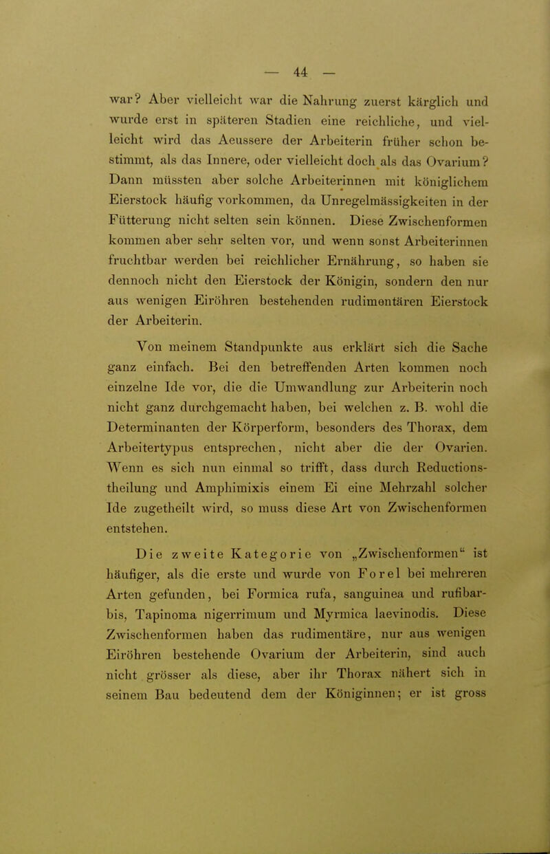 war? Aber vielleicht war die Nahrung zuerst kärglich und wurde erst in späteren Stadien eine reichliche, und viel- leicht wird das Aeussere der Arbeiterin früher schon be- stimmt, als das Innere, oder vielleicht doch als das Ovarium? Dann müssten aber solche Arbeiterinnen mit königlichem Eierstock häufig vorkommen, da Unregelmässigkeiten in der Fütterung nicht selten sein können. Diese Zwischenformen kommen aber sehr selten vor, und wenn sonst Arbeiterinnen fruchtbar werden bei reichlicher Ernährung, so haben sie dennoch nicht den Eierstock der Königin, sondern den nur aus wenigen Eiröhren bestehenden rudimentären Eierstock der Arbeiterin. Von meinem Standpunkte aus erklärt sich die Sache ganz einfach. Bei den betreffenden Arten kommen noch einzelne Ide vor, die die Umwandlung zur Arbeiterin noch nicht ganz durchgemacht haben, bei welchen z. B. wohl die Determinanten der Körperform, besonders des Thorax, dem Arbeitertypus entsprechen, nicht aber die der Ovarien. Wenn es sich nun einmal so trifft, dass durch Reductions- theilung und Amphimixis einem Ei eine Mehrzahl solcher Ide zugetheilt wird, so muss diese Art von Zwischenformen entstehen. Die zweite Kategorie von „Zwisclienformen ist häufigei-, als die erste und wurde von Forel bei mehreren Arten gefunden, bei Formica rufa, sanguinea und rufibar- bis, Tapinoma nigerrimum und Myrmica laevinodis. Diese Zwischenformen haben das rudimentäre, nur aus wenigen Eiröhren bestehende Ovarium der Ai-beiterin, sind auch nicht grösser als diese, aber ihr Thorax nähert sich in seinem Bau bedeutend dem der Königinnen; er ist gross