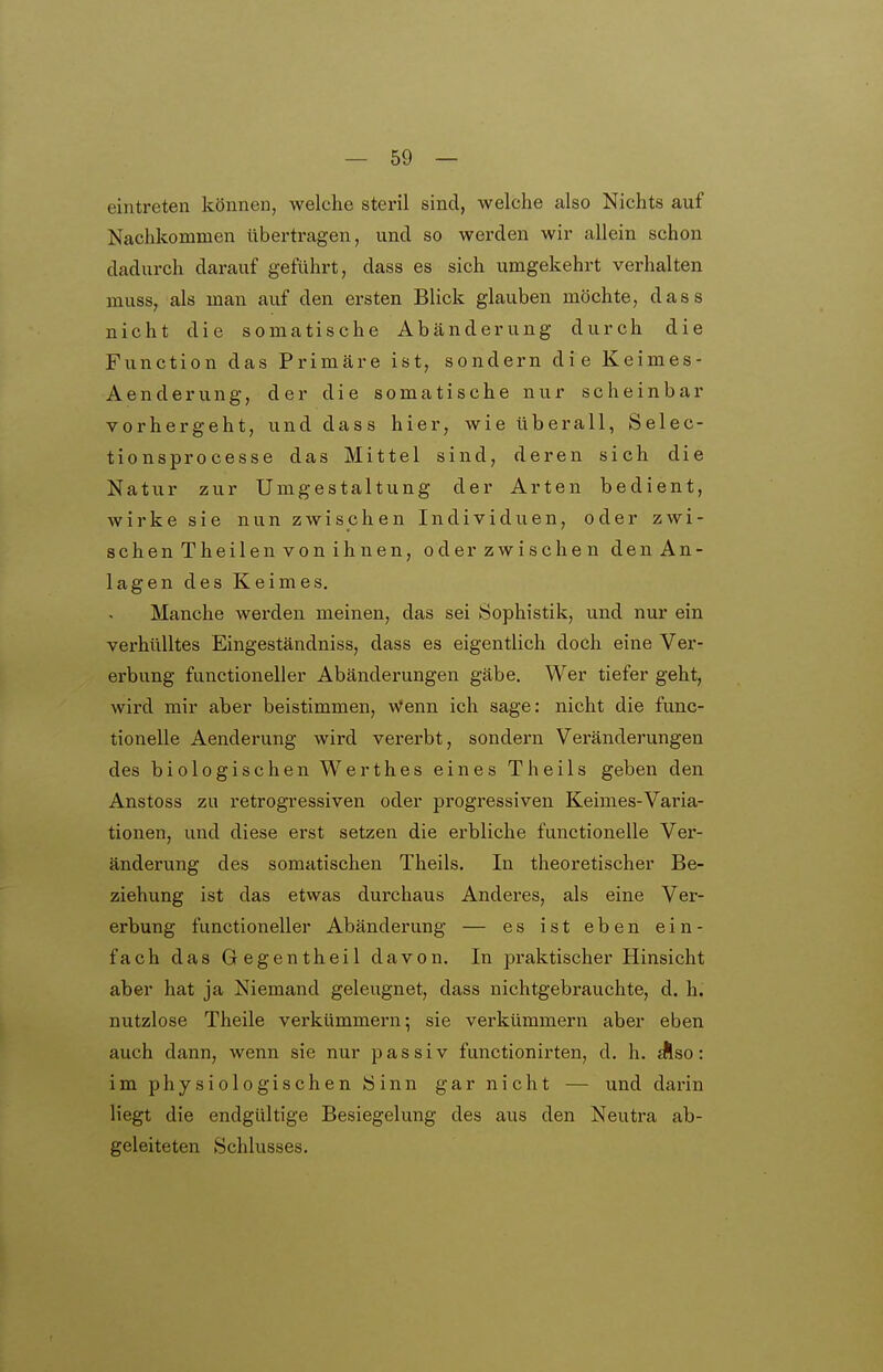 eintreten können, welche steril sind, welche also Nichts auf Nachkommen übertragen, und so werden wir allein schon dadurch darauf geführt, dass es sich umgekehrt verhalten muss, als man auf den ersten Blick glauben möchte, dass nicht die somatische Abänderung durch die Function das Primäre ist, sondern die Keimes- Aenderung, der die somatische nur scheinbar vorhergeht, und dass hier, wie überall, Selec- tionsprocesse das Mittel sind, deren sich die Natur zur Umgestaltung der Arten bedient, wirke sie nun zwischen Individuen, oder zwi- schen Theilen von ihnen, oderzwischen denAn- lagen des Keimes. Manche werden meinen, das sei 8ophistik, und nur ein verhülltes Eingeständniss, dass es eigentlich doch eine Ver- erbung functioneller Abänderungen gäbe. Wer tiefer geht, wird mir aber beistimmen. Wenn ich sage; nicht die func- tionelle Aenderung wird vererbt, sondern Veränderungen des biologischen Werthes eines Theils geben den Anstoss zu retrogressiven oder progressiven Keimes-Varia- tionen, und diese erst setzen die erbliche functionelle Ver- änderung des somatischen Theils. In theoretischer Be- ziehung ist das etwas dui-chaus Anderes, als eine Ver- erbung functioneller Abänderung — es ist eben ein- fach das Gegentheil davon. In praktischer Hinsicht aber hat ja Niemand geleugnet, dass nichtgebrauchte, d. h. nutzlose Theile verkümmern; sie verkümmern aber eben auch dann, wenn sie nur passiv functionirten, d. h. ^so: im physiologischen Sinn gar nicht — und darin Hegt die endgültige Besiegelung des aus den Neutra ab- geleiteten Schlusses.