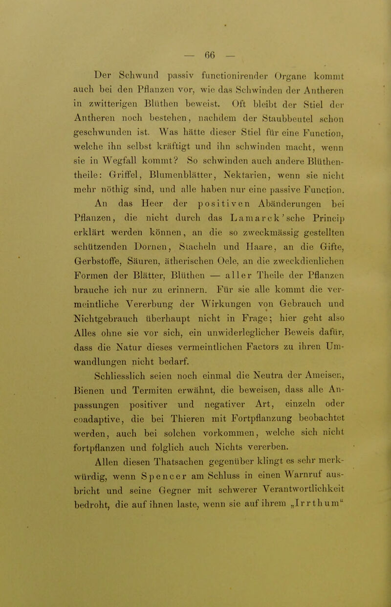 Der Schwund passiv functionirender Organe kommt auch bei den Pflanzen vor, wie das Schwinden der Antheren in zwitterigen Blüthen beweist. Oft bleibt der Stiel der Antheren noch bestehen, nachdem der Staubbeutel schon geschwunden ist. Was hätte dieser Stiel für eine Function, welche ihn selbst kräftigt und ihn schwinden macht, wenn sie in Wegfall kommt? So schwinden auch andere Blüthen- theile: Griffel, Blumenblätter, Nektarien, wenn sie nicht mehr nöthig sind, und alle haben nur eine passive Function. An das Heer der positiven Abänderungen bei Pflanzen, die nicht durch das Lamarck'sehe Princip erklärt werden können, an die so zweckmässig gestellten schützenden Dornen, Stacheln und Piaare, an die Gifte, Gerbstofi'e, Säuren, ätherischen Oele, an die zweckdienlichen Formen der Blätter, Blüthen — aller Theile der Pflanzen brauche ich nur zu erinnern. Für sie alle kommt die ver- meintliche Vererbuug der Wirkungen von Gebrauch und Nichtgebrauch überhaupt nicht in Frage ^ hier geht also Alles ohne sie vor sich, ein unwiderleglicher Beweis dafür, dass die Natur dieses vermeintlichen Factors zu ihren Um- wandlungen nicht bedarf. Schliesslich seien noch einmal die Neutra der Ameisen, Bienen und Termiten erwähnt, die beweisen, dass alle An- passungen positiver und negativer Art, einzeln oder coadaptive, die bei Thieren mit Fortpflanzung beobachtet werden, auch bei solchen vorkommen, welche sich nicht fortpflanzen und folglich auch Nichts vererben. Allen diesen Thatsachen gegenüber klingt es sehr merk- würdig, wenn Spencer am Schluss in einen Warnruf aus- bricht und seine Gegner mit schwerer Verantwortlichkeit bedroht, die auf ihnen laste, wenn sie auf ihrem „Irr thum