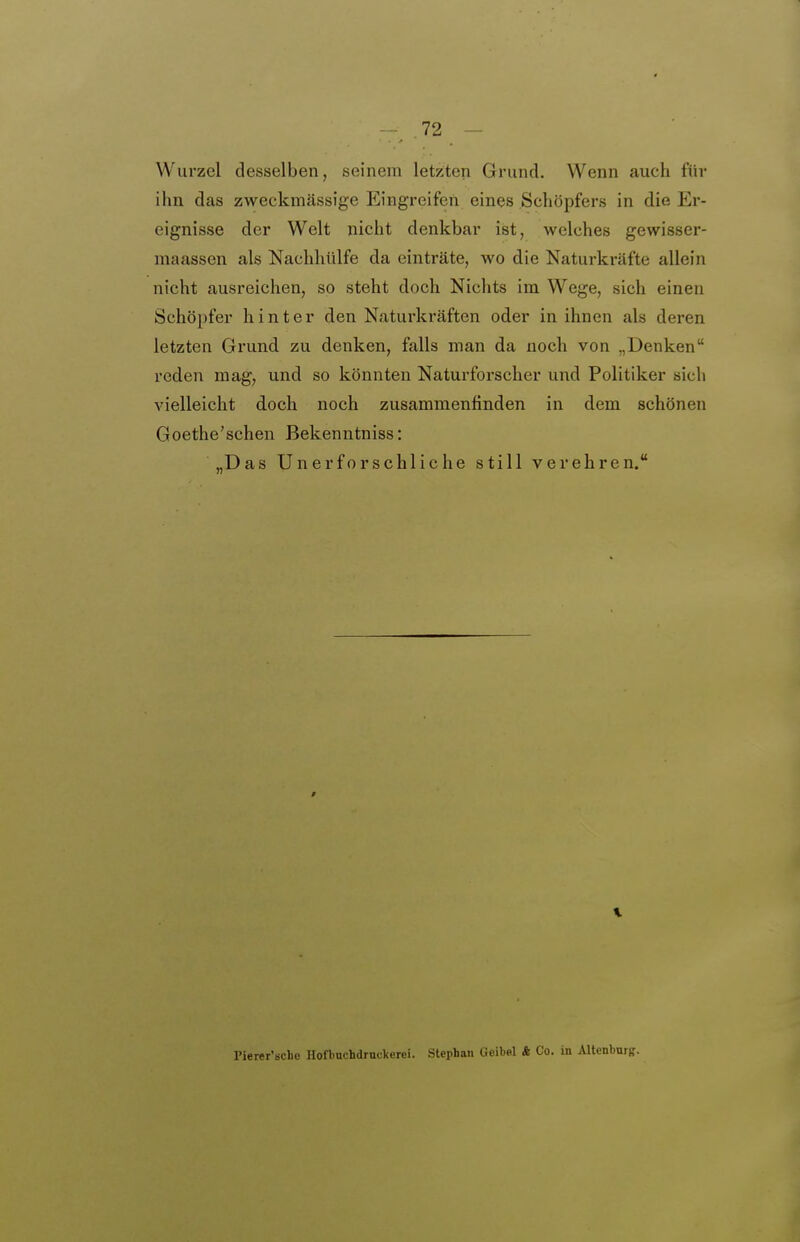 Wurzel desselben, seinem letzten Grund. Wenn auch für ihn das zweckmässige Eingreifen eines Schöpfers in die Er- eignisse der Welt nicht denkbar ist, welches gewisser- maassen als Nachhülfe da einträte, wo die Naturkräfte allein nicht ausreichen, so steht doch Nichts im Wege, sich einen Schöpfer hinter den Naturkräften oder in ihnen als deren letzten Grund zu denken, falls man da noch von „Denken reden mag, und so könnten Natui-forscher und Politiker sich vielleicht doch noch zusammenfinden in dem schönen Goethe'schen Bekenntniss: „Das Unerforschliche still verehren. Pierer'scLo Hofbuchdmclterei. Stephan Geibel & Co. in Altenburg.