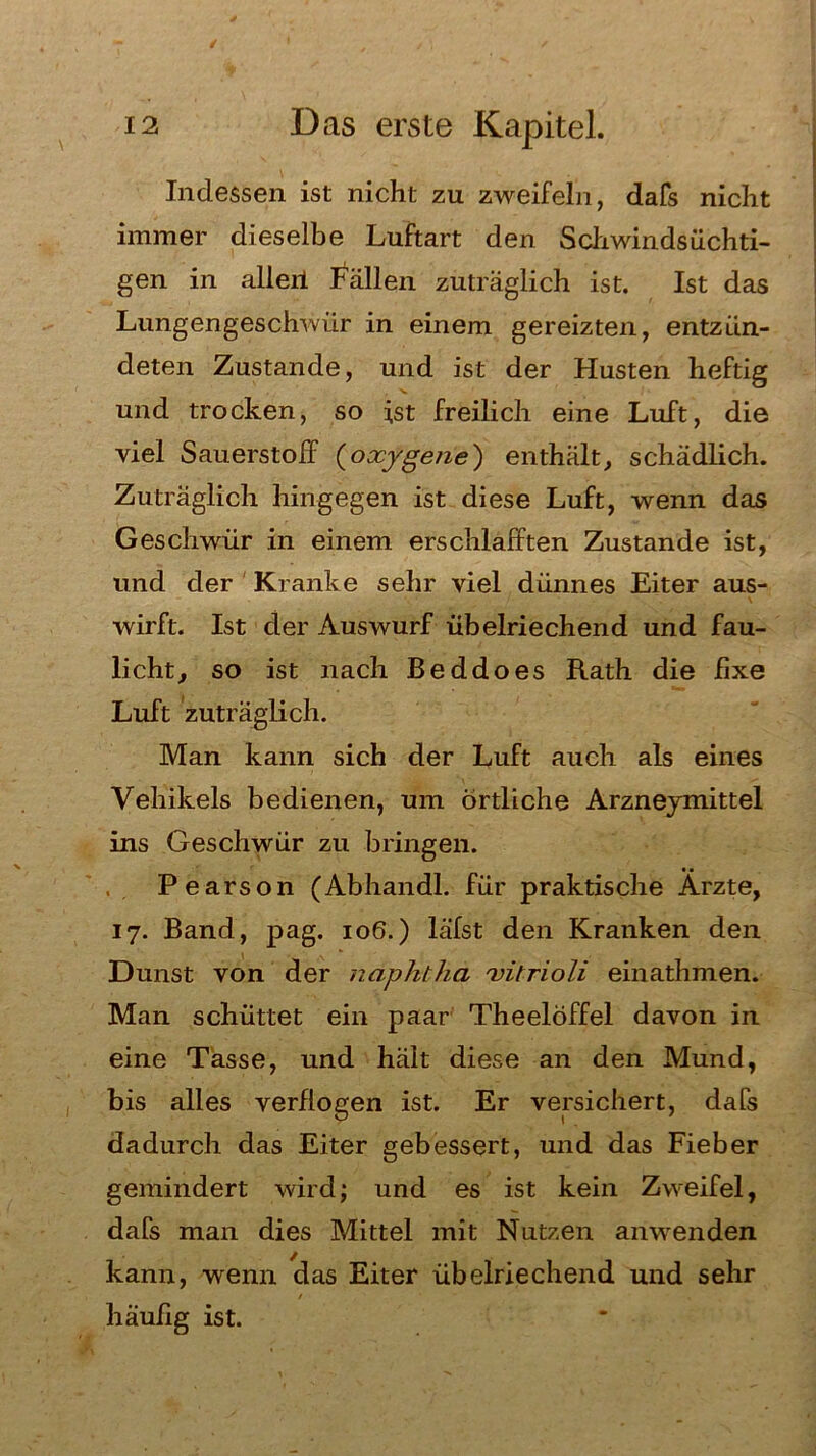 Indessen ist nicht zu zweifeln, dafs nicht immer dieselbe Luftart den Schwindsüchti- gen in alieii Fällen zuträglich ist. Ist das Lungengeschwür in einem gereizten, entzün- deten Zustande, und ist der Husten heftig und trocken, so ist freilich eine Luft, die viel Sauerstoff (oxygene) enthält, schädlich. Zuträglich hingegen ist diese Luft, wenn das Geschwür in einem erschlafften Zustande ist, lind der Kranke sehr viel dünnes Eiter aus- wirft. Ist der Auswurf übelriechend und fau- licht, so ist nach Beddoes Rath die fixe Luft zuträglich. Man kann sich der Luft auch als eines Vehikels bedienen, um örtliche Arzneymittel ins Geschwür zu bringen. Pearson (Abhandl. für praktische Ärzte, 17. Band, pag. 106.) läfst den Kranken den Dunst von der ndphtha vitrioli einathmen. Man schüttet ein paar Theelöffel davon in eine Tasse, und hält diese an den Mund, bis alles verflogen ist. Er versichert, dafs dadurch das Eiter gebessert, und das Fieber gemindert wird; und es ist kein Zweifel, dafs man dies Mittel mit Nutzen anwenden kann, wenn das Eiter übelriechend und sehr häufig ist.