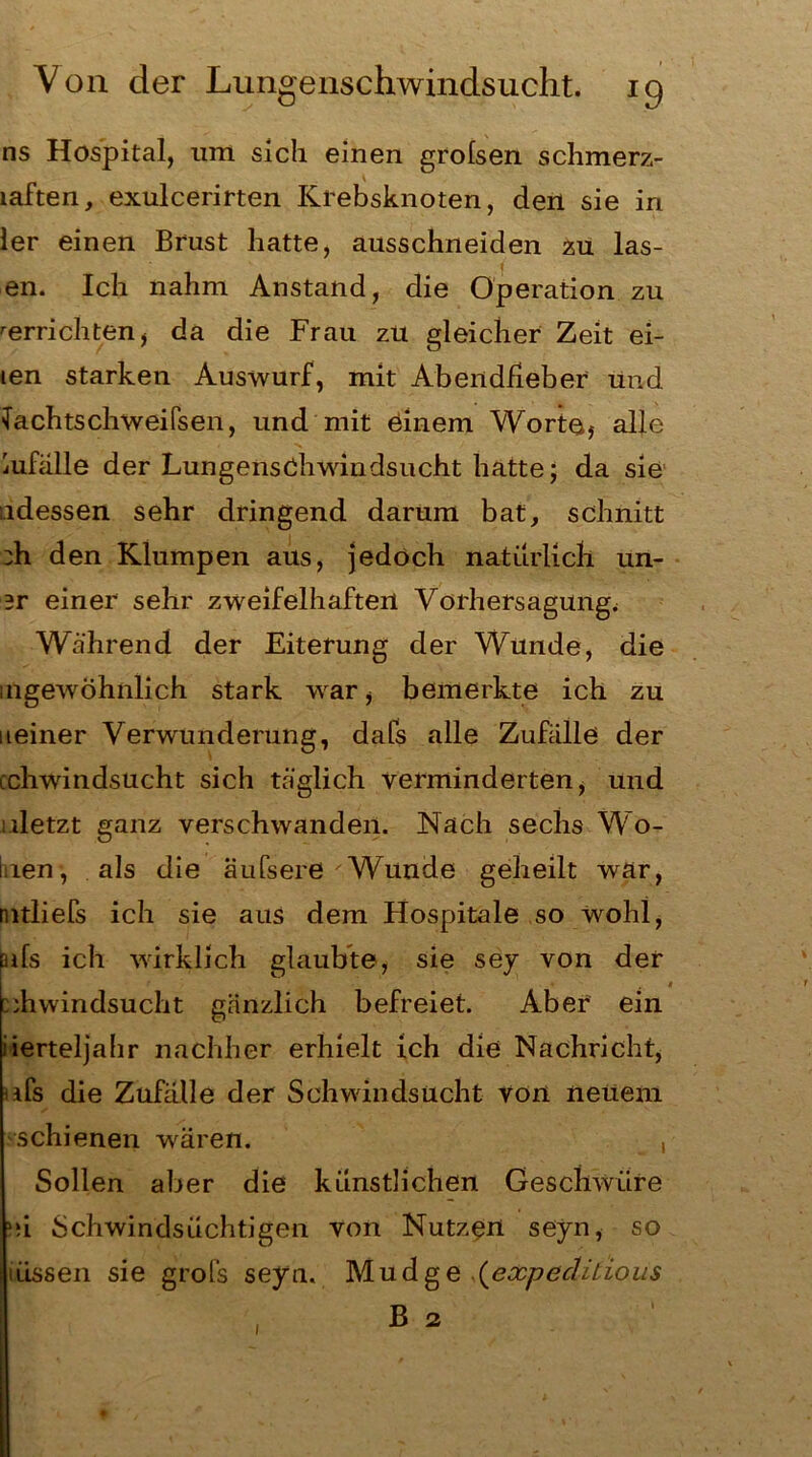 ns Hospital, um sich einen grolsen schmerz- laften, exulcerirten Krebsknoten, den sie in ler einen Brust hatte, ausschneiden zu las- f en. Ich nahm Anstand, die Operation zu ^errichten, da die Frau zu gleicher Zeit ei- len starken Auswurf, mit Abendfieber und lachtschweifsen, und mit einem Worte, alle iufälle der Lungenschwindsucht hatte; da sie ndessen sehr dringend darum bat, schnitt :h den Klumpen aus, jedoch natürlich un- er einer sehr zweifelhaften Vorhersagung^ Während der Eiterung der Wunde, die uigewöhnlich stark war, bemerkte ich zu neiner Verwunderung, dafs alle Zufälle der cchwindsucht sich täglich verminderten, und illetzt ganz verschwanden. Nach sechs Wo- ben, als die äufsere Wunde geheilt war, mtlieTs ich sie aus dem Hospitale so wohl, ßifs ich wirklich glaubte, sie sey von der 1 :;hwindsucht gänzlich befreiet. Aber ein iierteljahr nachher erhielt ich die Nachricht, ifs die Zufalle der Schwindsucht von neuem schienen wären. , Sollen aber die künstlichen Geschwüre »si Schwindsüchtigen von Nutzen seyn, so iiLssen sie grofs seyn. Mudge (expeclitious B 2 1