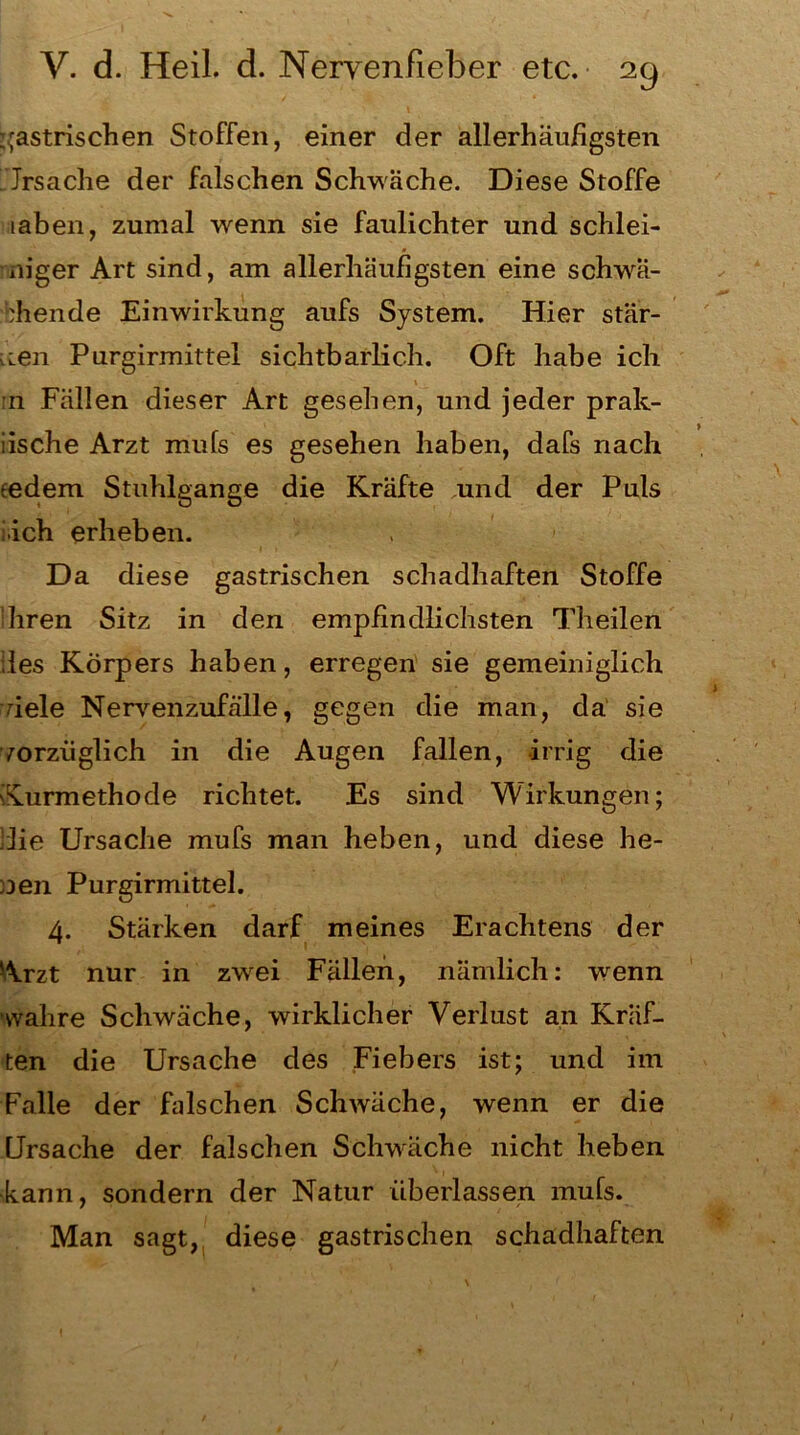 gastrischen Stoffen, einer der allerhäufigsten Jrsache der falschen Schwäche. Diese Stoffe iahen, zumal wenn sie faulichter und schiei- niger Art sind, am allerhäufigsten eine schwä- chende Einwirkung aufs System. Hier stär- ken Purgirmittel sichtbarlich. Oft habe ich 11 Fällen dieser Art gesehen, und jeder prak- iische Arzt mufs es gesehen haben, dafs nach tedem Stuhlgange die Kräfte und der Puls iich erheben. Da diese gastrischen schadhaften Stoffe ihren Sitz in den empfindlichsten Theilen lies Körpers haben, erregen sie gemeiniglich fiele Nervenzufälle, gegen die man, da sie vorzüglich in die Augen fallen, irrig die Kurmethode richtet. Es sind Wirkungen; die Ursache mufs man heben, und diese he- nen Purgirmittel. 4. Stärken darf meines Erachtens der Arzt nur in zwei Fällen, nämlich: wenn wahre Schwäche, wirklicher Verlust an Kräf- ten die Ursache des Fiebers ist; und im Falle der falschen Schwäche, wenn er die Ursache der falschen Schwäche nicht heben kann, sondern der Natur überlassen mufs. Man sagt, diese gastrischen schadhaften