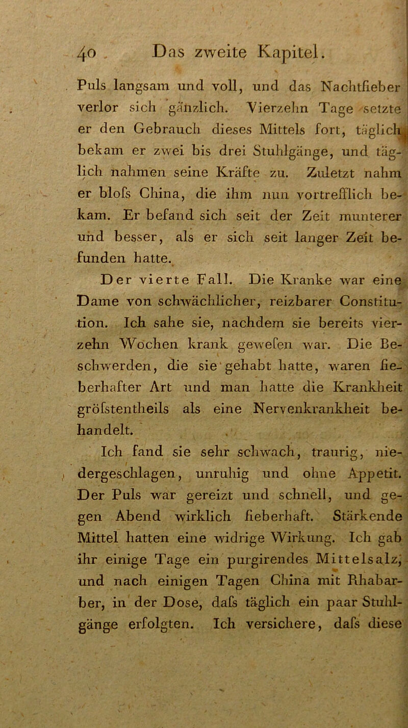 Puls langsam und voll, und das Nachtfieber verlor sich gänzlich. Vierzehn Tage setzte er den Gebrauch dieses Mittels fort, täglich^ bekam er zwei bis drei Stuhlgänge, und täg- lich nahmen seine Kräfte zu. Zuletzt nahm er blofs China, die ihm nun vortrefflich be- kam. Er befand sich seit der Zeit munterer und besser, als er sich seit langer Zeit be- funden hatte. Der vierte Fall. Die Kranke war eine Dame von schwächlicher, reizbarer Constitu- tion. Ich sähe sie, nachdem sie bereits vier- zehn Wochen krank gewefen war. Die Be- schwerden, die sie gehabt hatte, wraren fie- berhafter Art und man hatte die Krankheit gröfstentheils als eine Nervenkrankheit be- handelt. Ich fand sie sehr schwach, traurig, nie- dergeschlagen, unruhig und ohne Appetit. Der Puls war gereizt und schnell, und ge- gen Abend wirklich fieberhaft. Stärkende Mittel hatten eine widrige Wirkung. Ich gab ihr einige Tage ein purgirendes Mittelsalzi und nach einigen Tagen China mit Rhabar- ber, in der Dose, dafs täglich ein paar Stuhl- gänge erfolgten. Ich versichere, dafs diese