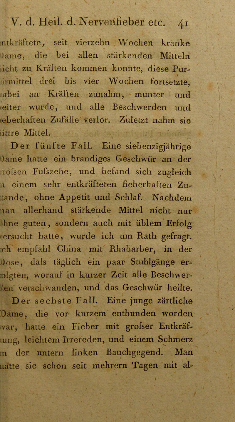 / Y. d. Heil. d. Nervenfieber etc. 41 entkräftete, seit vierzehn Wochen kranke ’ame, die bei allen stärkenden Mitteln icht zu Kräften kommen konnte, diese Pur- \ irmittel drei bis vier Wochen fortsetzte, abei an Kräften zunahm, munter und weiter wurde, und alle Beschwerden und eberhaften Zufälle verlor. Zuletzt nahm sie httre Mittel. Der fünfte Fall. Eine siebenzigjahrige )ame hatte ein brandiges Geschwür an der vofsen Fufszehe, und befand sich zugleich .1 einem sehr entkräfteten fieberhaften Zu- ttande, ohne Appetit und Schlaf. Nachdem nan allerhand stärkende Mittel nicht nur : hne guten, sondern auch mit üblem Erfolg ersucht hatte, wurde ich um Rath gefragt, ich empfahl China mit Rhabarber, in der üose, da(s täglich ein paar Stuhlgänge er^ ridgten, worauf in kurzer Zeit alle Beschwer- den verschwanden, und das Geschwür heilte. D er sechste Fall. Eine junge zärtliche Dame, die vor kurzem entbunden worden var, hatte ein Fieber mit grofser Entkraf- ung, leichtem Irrereden, und einem Schmerz in der untern linken Bauchgegend. Man natte sie schon seit mehrern Tagen mit al- \