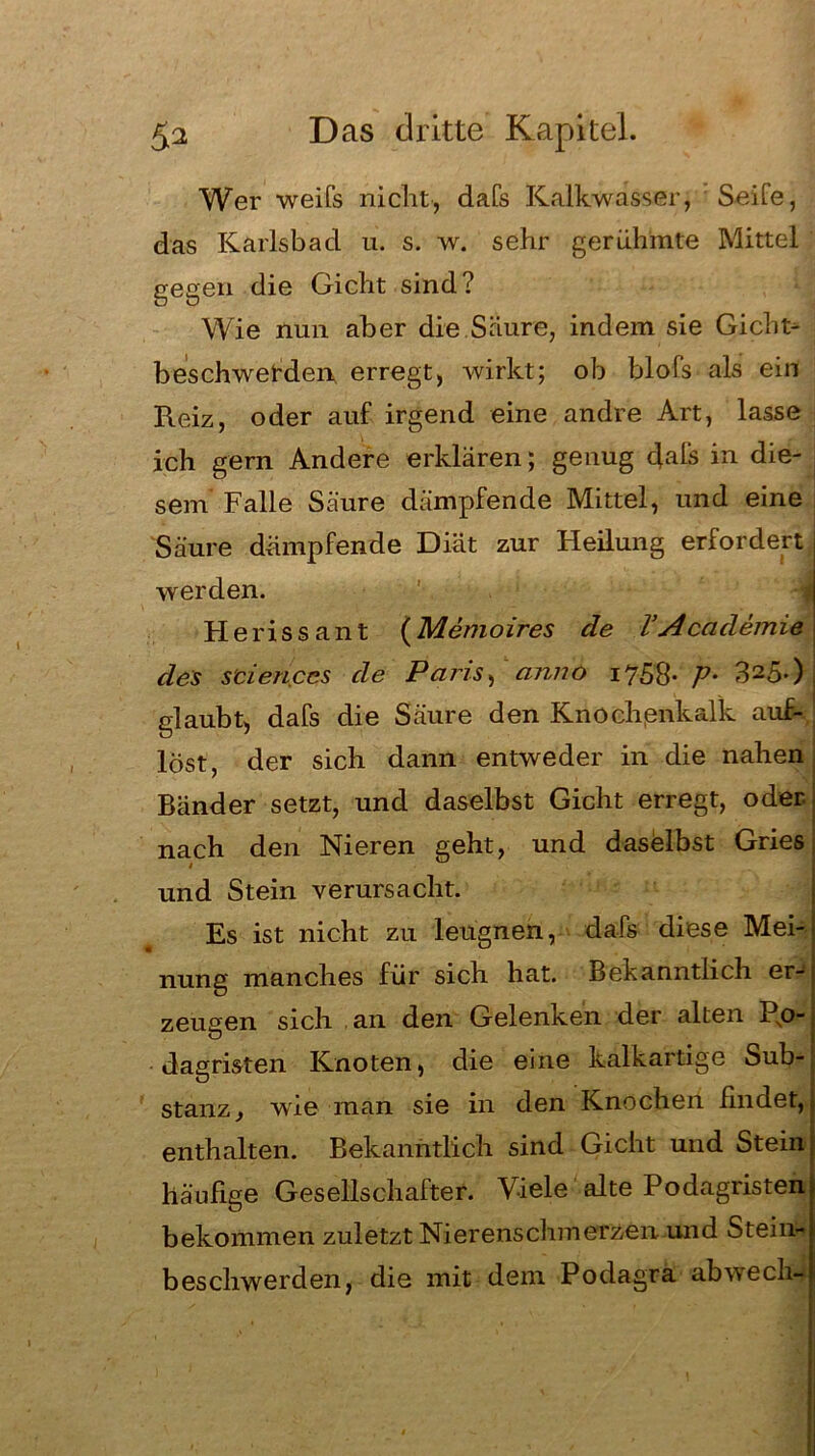 Wer weifs nicht, dafs Kalkwasser, Seite, das Karlsbad u. s. w. sehr gerühmte Mittel gegen die Gicht sind? Wie nun aber die.Säure, indem sie Gicht- beschwerden erregt, wirkt; ob blofs als ein Reiz, oder auf irgend eine andre Art, lasse ich gern Andere erklären; genug dals in die- sem Falle Säure dämpfende Mittel, und eine Säure dämpfende Diät zur Heilung erfordert werden. Heriss an t (Memoires de VAcademie des Sciences de Paris, anno 1758- V• 3250, glaubt, dafs die Säure den Knochßnkalk auf- löst, der sich dann entweder in die nahen Bänder setzt, und daselbst Gicht erregt, oder- nach den Nieren geht, und daselbst Gries und Stein verursacht. Es ist nicht zu leugnen, dafs diese Mei- nung manches für sich hat. Bekanntlich er- zeugen sich an den Gelenken der alten Po- dagristen Knoten, die eine kalkartige Sub- stanz , wie man sie in den Knochen findet, enthalten. Bekanntlich sind Gicht und Stein häufige Gesellschafter. Viele alte Podagristen bekommen zuletzt Nierenschmerzen,.und Stein- beschwerden, die mit dem Podagra abwech-