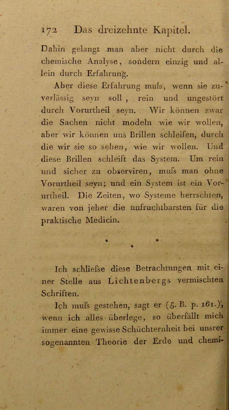 Dahin gelangt man aber nicht durch die chemische Analyse, sondern einzig und al- lein durch Erfahrung. Aber diese Erfahrung mufs, wenn sie zu-' verlässig seyn soll , rein und ungestört durch Vorurtheil seyn. Wir können zwar die Sachen nicht modeln wie wir wollen, aber wir können uns Brillen schleifen, durch die wir sie so sehen, wie wir wollen. Und diese Brillen schleift das System. Um rein und sicher zu observiren, mufs man ohne Vorurtheil seyn; und ein System ist ein Vor- urtheil. Die Zeiten, wo Systeme herrschten, waren von jeher die unfruchtbarsten für die praktische Medicin. * * * Ich schließe diese Betrachtungen mit ei- ner Stelle aus LichtenUergs vermischten Schriften. Ich mufs gestehen, sagt er (5. B. p. 161.), wenn ich alles überlege, so übernillt mich immer eine gewisse Schüchternheit bei unsrer sogenannten Theorie der Erde und cheini-