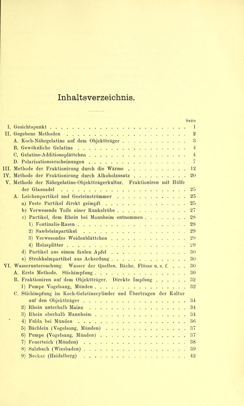 Inhaltsverzeichnis. Seite I. Gesichtspunkt 1 II. Gregebene Methoden 2 A. Koch-Nährgelatine auf dem Objektträger 3 B. Gewöhnliche Gelatine 4 C. Gelatine-Additionsplättchen 4 D. Polarisationserscheinungen 7 III. Methode der Fraktionirung durch die Wärme 12 IV. Methode der Fraktionirung durch Alkoholzusatz 20 V. Methode der Nährgelatine-Objektträgerkultur. Fraktioniren mit Hülfe der Glasnadel 2.5 A. Leichenpartikel und Gesteinstrümmer 25 a) Feste Partikel direkt geimpft 25 b) Verwesende Teile einer Runkelrübe 27 c) Partikel, dem- Rhein bei Mannheim entnommen 28 1) Fontinalis-Rasen 28 2) Sandsteinpartikel 29 ,3) Verwesendes Weidenblättchen 29 4) Holzsplitter '29 d) Partikel aus einem faulen Apfel 30 e) Strolihalmpartikel aus Ackerdung 30 VI. Wasseruntersuchung. Wasser der Quellen, Bäche, Flüsse u. s. f. . . . 30 A. Erste Methode. .Stichimpfung 30 B. Fraktioniren auf dem Objektträger. Direkte Impfung 32 1) Pumpe Vogelsang, Münden 32 C. Stichimpfung im Koch-Gelatinecylinder und Übertragen der Kultur auf den Objektträger 34 2) Rhein unterhalb Mainz 34 3) Rhein oberhalb Mannheim 34 4) Fulda bei Münden . 3fi 5) Bächlein (Vogelsang, Münden) 37 6) Pumpe (Vogelsang, Münden) 37 7) Feuerteich (Münden) 38 8) Salzbach (Wiesbaden) 39 9) Neckar (Heidelberg) 42