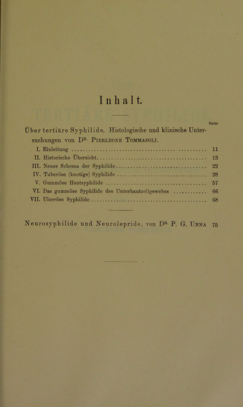 Inhalt. Seite Über tertiäre Syphilide. Histologische und klinische Unter- suchungen von DR- Pierleone Tommasoli. I. Einleitung 11 II. Historische Übersicht 13 III. Neues Schema der Syphilide 22 IV. Tuberöse (knotige) Syphilide 28 V. Gummöse Hautsyphilide 57 VI. Das gummöse Syphilide des Unterhautzellgewebes 66 VII. Ulceröse Syphilide 68 Neurosyphilide und Neurolepride, von DK P. G. Unna 75