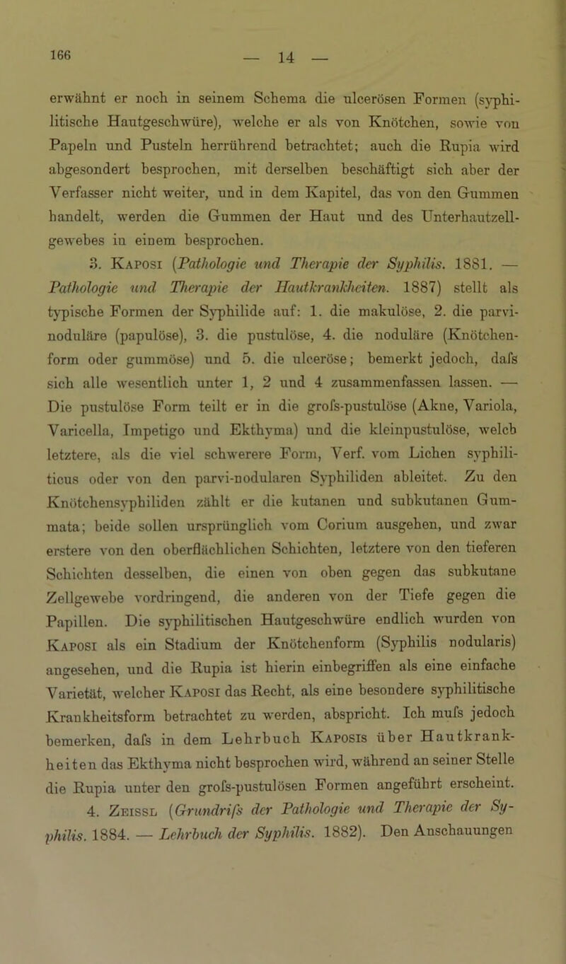 erwähnt er noch in seinem Schema die ulcerösen Formen (syphi- litische Hautgeschwüre), welche er als von Knötchen, sowie von Papeln und Pusteln herrührend betrachtet; auch die Rupia wird abgesondert besprochen, mit derselben beschäftigt sich aber der Verfasser nicht weiter, und in dem Kapitel, das von den Gummen handelt, werden die Gummen der Haut und des Unterhautzell- gewebes iu einem besprochen. 3. Kaposi (Pathologie und Therapie der Syphilis. 1881. — Pathologie und Therapie der Hautkrankheiten. 1887) stellt als typische Formen der Syphilide auf: 1. die makulöse, 2. die parvi- noduläre (papulöse), 3. die pustulöse, 4. die noduläre (Knötchen- form oder gummöse) und 5. die ulceröse; bemerkt jedoch, dafs sich alle wesentlich unter 1, 2 und 4 zusammenfassen lassen. — Die pustulöse Form teilt er in die grofs-pustulöse (Akne, Variola, Varicella, Impetigo und Ekthyma) und die kleinpustulöse, welch letztere, als die viel schwerere Form, Verf. vom Lichen syphili- ticus oder von den parvi-nodularen Syphiliden ableitet. Zu den Knötchensyphiliden zählt er die kutanen und subkutanen Gum- mata; beide sollen ursprünglich vom Corium ausgehen, und zwar erstere von den oberflächlichen Schichten, letztere von den tieferen Schichten desselben, die einen von oben gegen das subkutane Zellgewebe vordringend, die anderen von der Tiefe gegen die Papillen. Die syphilitischen Hautgeschwüre endlich wurden von Kaposi als ein Stadium der Knötchenform (Syphilis nodularis) angesehen, und die Rupia ist hierin einbegriffen als eine einfache Varietät, welcher Kaposi das Recht, als eine besondere syphilitische Krankheitsform betrachtet zu werden, abspricht. Ich mufs jedoch bemerken, dafs in dem Lehrbuch Kaposis über Hautkrank- heiten das Ekthvma nicht besprochen wird, während an seiner Stelle die Rupia unter den grofs-pustulösen Formen angeführt erscheint. 4. Zeissl (Grundrifs der Pathologie und Therapie der Sy- philis. 1884. — Lehrbuch der Syphilis. 1882). Den Anschauungen