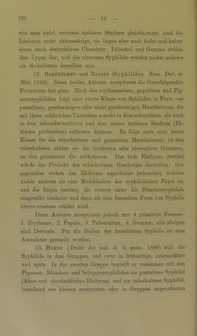 wie man sieht, unserem tertiären Stadium gleichkommt, sind die Läsionen mehr zirkumskript, sie liegen aber auch tiefer und haben einen stark destruktiven Charakter: Tuberkel und Gumma stellen den Typus dar, und die ulcerösen Syphilide würden nichts anderes ' als Modalitäten derselben sein. 12. Barth£lemy und Balzer (Syphilides. Nouv. Dict. de Med. 1883). Diese beiden Autoren acceptieren die Gesichtspunkte Fourniers fast ganz. Nach den ervthematösen, papulösen und Pig- mentsyphiliden folgt eine vierte Klasse von Sphiliden in Form von pustulösen, geschwürigen oder nicht geschwürigen Hautläsionen, die mit ihren zahlreichen Varietäten sowohl in dem sekundären, als auch in dem sekundär-tertiären und dem reinen tertiären Stadium (Ek- thyma profundum) auftreten können. Es folgt noch eine letzte Klasse für die tuberkulösen und gummösen Hautläsionen; zu deu tuberkulösen zählen sie die trockenen oder ulcerativen Gummen, zu den gummösen die subkutanen. Das tiefe Ekthyma (tertiär) würde das Produkt des tuberkulösen Geschwürs darstellen; ihm gegenüber stehen das Ekthyma superficiale (sekundär), welches nichts anderes als eine Modifikation der syphilitischen Papel ist, und die Rupia (tertiär), die vorerst unter die Bläschensyphilide eingereiht erscheint und dann als eine besondere Form von Syphilis ulcero-crustosa erklärt wird. Diese Autoren acceptieren jedoch nur 4 primitive Formen: 1. Erythema; 2. Papula; 3. Tuberculum; 4. Gumma; alle übrigen sind Derivate. Für die Bullen der hereditären Syphilis ist eine Ausnahme gemacht worden. 13. Hardy (Tratte des mal. de la peau. 1886) teilt die Syphilide in drei Gruppen, und zwar in frühzeitige, intermediäre und späte. In der zweiten Gruppe begreift er zusammen mit den Pigment-, Bläschen- und Schuppensyphiliden ein pustulöses Syphilid (Akne und oberflächliches Ekthyma) und ein tuberkulöses Syphilid, bestehend aus kleinen zerstreuten oder in Gruppen angeordueten
