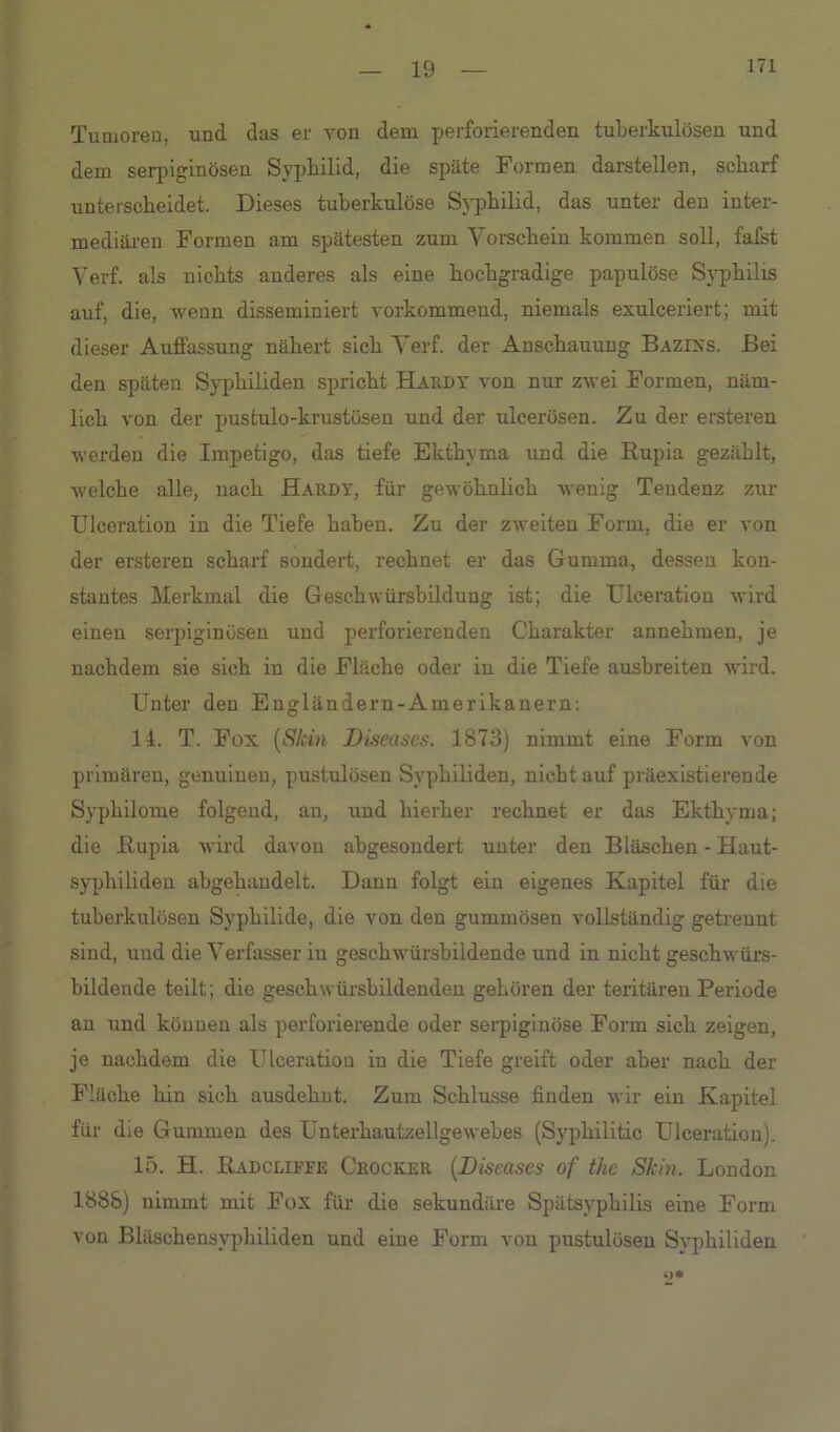 Tumoren, und das er von dem perforierenden tuberkulösen und dem serpiginösen Syphilid, die späte Formen darstellen, scharf unterscheidet. Dieses tuberkulöse Syphilid, das unter den inter- mediären Formen am spätesten zum Vorschein kommen soll, falst Verf. als nichts anderes als eine hochgradige papulöse Syphilis auf, die, wenn disseminiert vorkommend, niemals exulceriert; mit dieser Auffassung nähert sich Verf. der Anschauung Bazixs. Bei den späten Syphiliden spricht Hardy von nur zwei Formen, näm- lich von der pustulo-krustösen und der ulcerösen. Zu der ersteren werden die Impetigo, das tiefe Ekthyma und die Rupia gezählt, welche alle, nach Hardy, für gewöhnlich wenig Tendenz zur Ulceration in die Tiefe haben. Zu der zweiten Form, die er von der ersteren scharf sondert, rechnet er das Gumma, dessen kon- stantes Merkmal die Geschwürsbilduug ist; die Ulceration wird einen serpiginösen und perforierenden Charakter annehmen, je nachdem sie sich in die Fläche oder in die Tiefe ausbreiten wird. Unter den Engländern-Amerikanern: 14. T. Fox (Skin Diseases. 1873) nimmt eine Form von primären, genuinen, pustulösen Syphiliden, nicht auf präexistierende Syphilome folgend, an, und hierher rechnet er das Ekthyma; die Rupia wird davon abgesondert unter den Bläschen - Haut- syphiliden abgehandelt. Dann folgt ein eigenes Kapitel für die tuberkulösen Syphilide, die von den gummösen vollständig getrennt sind, und die Verfasser in geschwürsbildende und in nicht geschwürs- bildende teilt; die geschwürsbildenden gehören der teritären Periode an und köunen als perforierende oder serpiginöse Form sich zeigen, je nachdem die Ulceration iu die Tiefe greift oder aber nach der Fläche hin sich ausdehut. Zum Schlüsse finden wir ein Kapitel für die Gummen des Unterhautzellgewebes (Syphilitic Ulceration). 15. H. Radcliffe Crocker (Diseases of the Skia. London 1888) uimmt mit Fox für die sekundäre Spätsyphilis eine Form von Bläschensyphiliden und eine Form von pustulösen Syphiliden c>*