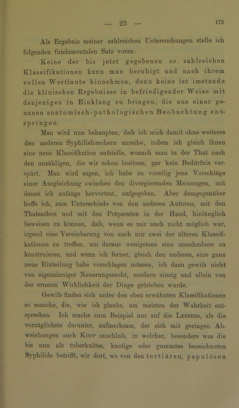 175 Als Ergebnis meiner zahlreichen Untersuchungen stelle ich folgenden fundamentalen Satz voran: Keine der bis jetzt gegebenen so zahlreichen Klassifikationen kann man beruhigt und nach ihrem vollen Wortlaute hinnehmen, denn keine ist imstande die klinischen Ergebnisse in befriedigender Weise mit denjenigen in Einklang zu bringen, die aus einer ge- nauen anatomisch-pathologischen Beobachtung ent- springen. Man wird nun behaupten, dafs ich mich damit ohne weiteres den anderen Syphilisforschern anreihe, indem ich gleich ihnen eine neue Klassifikation aufstelle, wonach man in der That nach den unzähligen, die wir schon besitzen, gar kein Bedürfnis ver- spürt. Man wird sagen, ich habe zu voreilig jene Vorschläge einer Ausgleichung zwischen den divergierenden Meinungen, mit denen ich anfangs hervortrat, aufgegeben. Aber demgegenüber hoffe ich, zum Unterschiede von den anderen Autoren, mit den Thatsachen und mit den Präparaten in der Hand, hinlänglich beweisen zu können, dafs, wenn es mir auch nicht möglich war, irgend eine Vereinbarung von auch nur zwei der älteren Klassifi- kationen zu treffen, um daraus wenigstens eine annehmbare zu konstruieren, und wenn ich ferner, gleich den anderen, eine ganz neue Einteilung habe vorschlagen müssen, ich dazu gewifs nicht von eigensinniger Neuerungssucht, sondern einzig und allein von der ernsten Wirklichkeit der Dinge getrieben wurde. Gewifs finden sich unter den oben erwähnten Klassifikationen so manche, die, wie ich glaube, am meisten der Wahrheit ent- sprechen. Ich mache zum Beispiel nur auf die Lessers, als die vorzüglichste darunter, aufmerksam, der sich mit geringen Ab- weichungen auch Kopp anschlofs, in welcher, besonders was die bis nun als tuberkulöse, knotige oder gummöse bezeicbneten Syphilide betrifft, wir dort, wo von den tertiären, papulösen