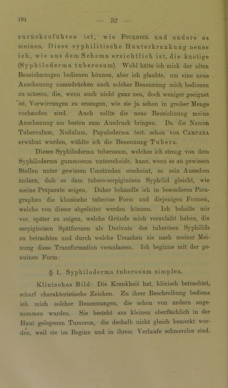 zurückzu führen ist, wie Fournier. und andere es meinen. Diese syphilitische Hauterkrankung nenne ich, wie aus dem Schema ersichtlich ist, die knotige (Syphiloderma tuberosum). Wohl hätte ich mich der alten Bezeichnungen bedienen können, aber ich glaubte, um eine neue Anschauung auszudrücken auch solcher Benennung mich bedienen zu müssen, die, wenn auch nicht ganz neu, doch weniger geeignet ist, Verwirrungen zu erzeugen, wie sie ja schon in grofser Menge vorhanden sind. Auch sollte die neue Bezeichnung meine Anschauung am besten zum Ausdruck bringen. Da die Namen Tuberculum, Nodulum, Papuloderma tert. schon von Campana erwähnt wurden, wählte ich die Benennung Tubera. Dieses Syphiloderma tuberosum, welches ich streng von dem Syphiloderma gummosum unterscheide, kann, wenn es an gewissen Stellen unter gewissen Umständen erscheint, so sein Aussehen ändern, dafs es dem tubero-serpiginüsen Syphilid gleicht, wie meine Präparate zeigen. Daher behandle ich in besonderen Para- graphen die klassische tuberöse Form und diejenigen Formen, welche von dieser abgeleitet werden können. Ich behalte mir vor, später zu zeigen, welche Gründe mich veranlafst haben, die serpiginösen Spätformen als Derivate des tuberösen Syphilids zu betrachten und durch welche Ursachen sie nach meiner Mei- nung diese Transformation veranlassen. Ich beginne mit der ge- nuinen Form: § 1. Syphiloderma tuberosum simplex. Klinisches Bild: Die Krankheit hat, klinisch betrachtet, scharf charakteristische Zeichen. Zu ihrer Beschreibung bediene ich mich solcher Benennungen, die schon von andern ange- nommen wurden. Sie besteht aus kleinen oberflächlich in der Haut gelegenen Tumoren, die deshalb nicht gleich bemerkt wer- det, weil sie im Beginn und in ihrem Verlaufe schmerzlos sind.