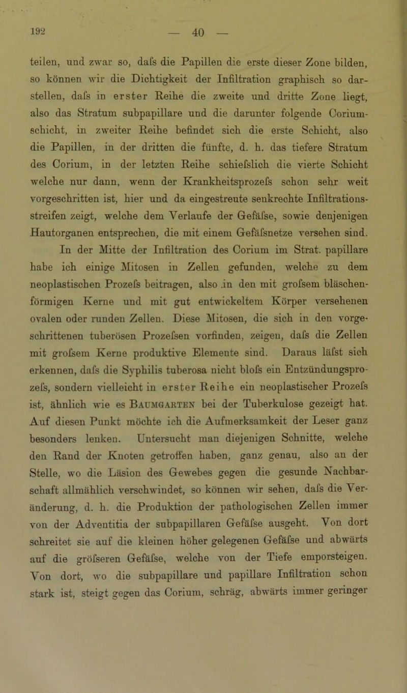 teilen, und zwar so, dals die Papillen die erste dieser Zone bilden, so können wir die Dichtigkeit der Infiltration graphisch so dar- stellen, dals in erster Reihe die zweite und dritte Zone liegt, also das Stratum subpapillare und die darunter folgende Corium- schicht, in zweiter Reihe befindet sich die erste Schicht, also die Papillen, in der dritten die fünfte, d. h. das tiefere Stratum des Corium, in der letzten Reihe schiefslich die vierte Schicht welche nur dann, wenn der Krankheitsprozeis schon sehr weit vorgeschritten ist, hier und da eingestreute senkrechte Infiltrations- streifen zeigt, welche dem Verlaufe der Gefäfse, sowie denjenigen Hautorganen entsprechen, die mit einem Gefäfsnetze versehen sind. In der Mitte der Infiltration des Corium im Strat. papillare habe ich einige Mitosen in Zellen gefunden, welche zu dem neoplastischen Prozefs beitragen, also .in den mit grofsem bläschen- förmigen Kerne und mit gut entwickeltem Körper versehenen ovalen oder runden Zellen. Diese Mitosen, die sich in den vorge- schrittenen tuberösen Prozefseu vorfindeu, zeigen, dafs die Zellen mit grolsem Kerne produktive Elemente sind. Daraus läfst sich erkennen, dafs die Syphilis tuherosa nicht blofs ein Entzündungspro- zefs, sondern vielleicht in erster Reihe ein neoplastischer Prozefs ist, ähnlich wie es Baumgarten bei der Tuberkulose gezeigt hat. Auf diesen Punkt möchte ich die Aufmerksamkeit der Leser ganz besonders lenken. Untersucht man diejenigen Schnitte, welche den Rand der Knoten getroffen haben, ganz genau, also au der Stelle, wo die Läsion des Gewebes gegen die gesunde Nachbar- schaft allmählich verschwindet, so können wir sehen, dafs die 'Ver- änderung, d. h. die Produktion der pathologischen Zellen immer von der Adventitia der subpapillaren Gefäfse ausgeht. Von dort schreitet sie auf die kleinen höher gelegenen Gefäfse und abwärts auf die gröfseren Gefäfse, welche von der Tiefe emporsteigeu. Von dort, wo die subpapillare und papillare Infiltration schon stark ist, steigt gegen das Corium, schräg, abwärts immer geringer