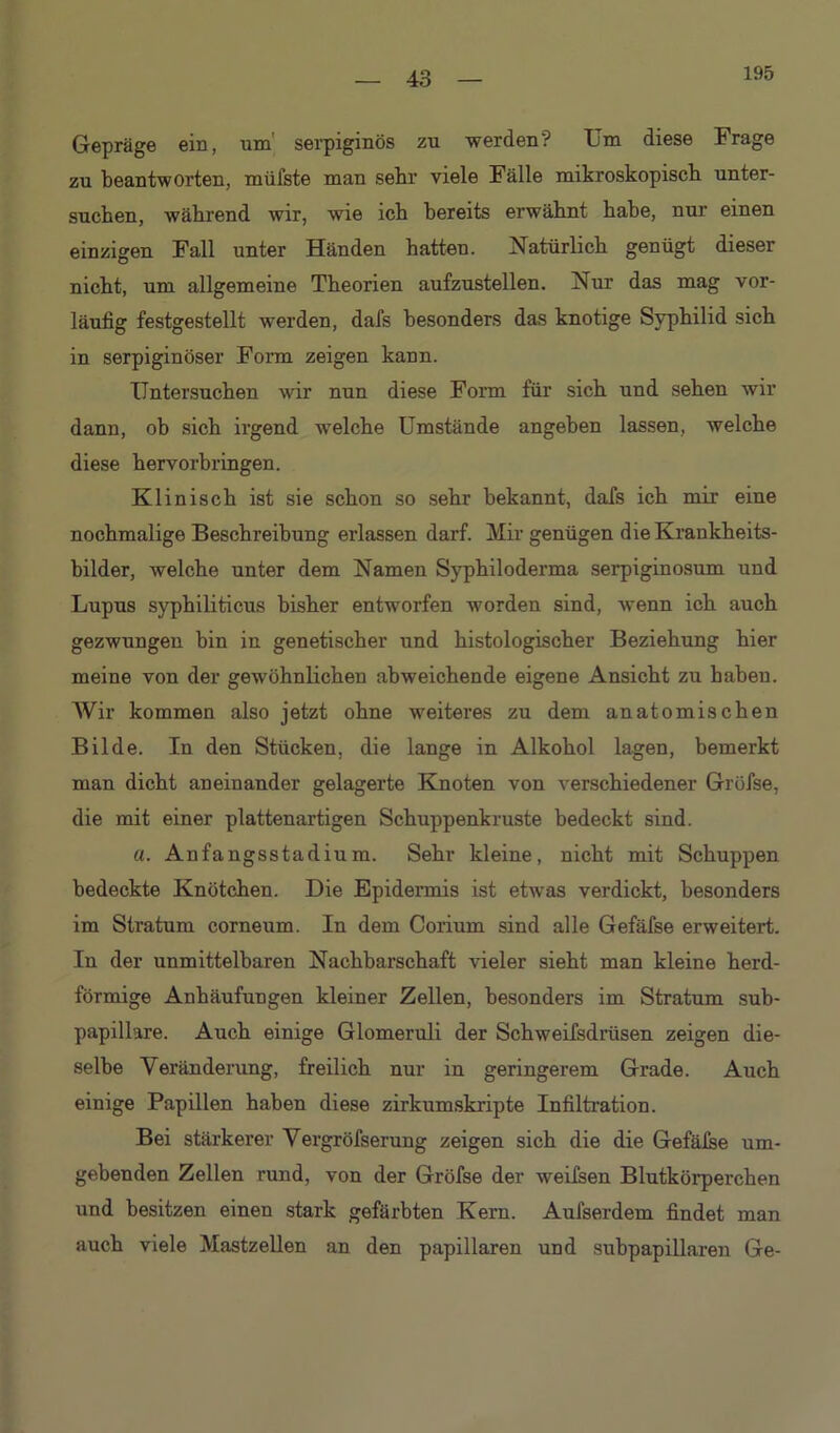 195 Gepräge ein, um' serpiginös zu werden? Um diese Frage zu beantworten, müfste man sehr viele Fälle mikroskopisch unter- suchen, während wir, wie ich bereits erwähnt hahe, nur einen einzigen Fall unter Händen hatten. Natürlich genügt dieser nicht, um allgemeine Theorien aufzustellen. Nur das mag vor- läufig festgestellt werden, dafs besonders das knotige Syphilid sich in serpiginöser Form zeigen kann. Untersuchen wir nun diese Form für sich und sehen wir dann, ob sich irgend welche Umstände angeben lassen, welche diese hervorbringen. Klinisch ist sie schon so sehr bekannt, dafs ich mir eine nochmalige Beschreibung erlassen darf. Mir genügen die Krankheits- bilder, welche unter dem Namen Syphiloderma serpiginosum und Lupus syphiliticus bisher entworfen worden sind, wenn ich auch gezwungen bin in genetischer und histologischer Beziehung hier meine von der gewöhnlichen abweichende eigene Ansicht zu haben. Wir kommen also jetzt ohne weiteres zu dem anatomischen Bilde. In den Stücken, die lange in Alkohol lagen, bemerkt man dicht aneinander gelagerte Knoten von verschiedener Grüfse, die mit einer plattenartigen Schuppenkruste bedeckt sind. a. Anfangsstadium. Sehr kleine, nicht mit Schuppen bedeckte Knötchen. Die Epidennis ist etwas verdickt, besonders im Stratum corneum. In dem Corium sind alle Gefäfse erweitert. In der unmittelbaren Nachbarschaft vieler sieht man kleine herd- förmige Anhäufungen kleiner Zellen, besonders im Stratum sub- papillare. Auch einige Glomeruli der Schweifsdrüsen zeigen die- selbe Veränderung, freilich nur in geringerem Grade. Auch einige Papillen haben diese zirkumskripte Infiltration. Bei stärkerer Vergröfserung zeigen sich die die Gefälse um- gebenden Zellen rund, von der Gröfse der weifsen Blutkörperchen und besitzen einen stark gefärbten Kern. Aulserdem findet man auch viele Mastzellen an den papillären und subpapillaren Ge-