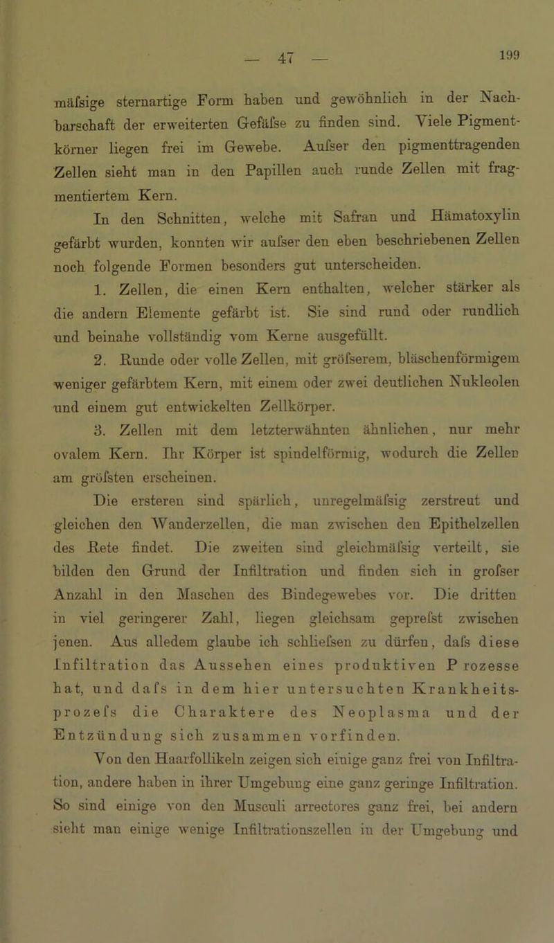 199 mäfsige sternartige Form haben und gewöhnlich in der Nach- barschaft der erweiterten Gefäfse zu finden sind. \ iele Pigment- körner liegen frei im Gewebe. Aufser den pigmenttragenden Zellen sieht man in den Papillen auch runde Zellen mit frag- mentiertem Kern. In den Schnitten, welche mit Safran und Hämatoxylm gefärbt wurden, konnten wir aufser den eben beschriebenen Zellen Ö 7 noch folgende Formen besonders gut unterscheiden. 1. Zellen, die einen Kern enthalten, welcher stärker als die andern Elemente gefärbt ist. Sie sind rund oder rundlich und beinahe vollständig vom Kerne ausgefüllt. 2. Runde oder volle Zellen, mit gröfserem, bläschenförmigem weniger gefärbtem Kern, mit einem oder zwei deutlichen Nukleolen und einem gut entwickelten Zellkörper. 3. Zellen mit dem letzterwähnten ähnlichen, nur mehr ovalem Kern. Ihr Körper ist spindelförmig, wodurch die Zellen am gröfsten erscheinen. Die ersteren sind spärlich, uuregelmüfsig zerstreut und gleichen den Wanderzellen, die man zwischen den Epithelzellen des Rete findet. Die zweiten sind gleichmälsig verteilt, sie bilden den Grund der Infiltration und finden sich in grofser Anzahl in den Maschen des Bindegewebes vor. Die dritten in viel geringerer Zahl, liegen gleichsam geprefst zwischen jenen. Aus alledem glaube ich schliefsen zu dürfen, dafs diese Infiltration das Aussehen eines produktiven P rozesse hat, und dafs in dem hier untersuchten Krankheits- prozefs die Charaktere des Neoplasma und der Entzündung sich zusammen vorfinden. Von den Haarfollikeln zeigen sich eiuige ganz frei von Infiltra- tion, andere haben in ihrer Umgebuug ebne ganz geringe Infiltration. So sind einige von den Musculi arrectores ganz frei, bei andern sieht mau einige wenige Infiltrationszellen in der Umgebung und