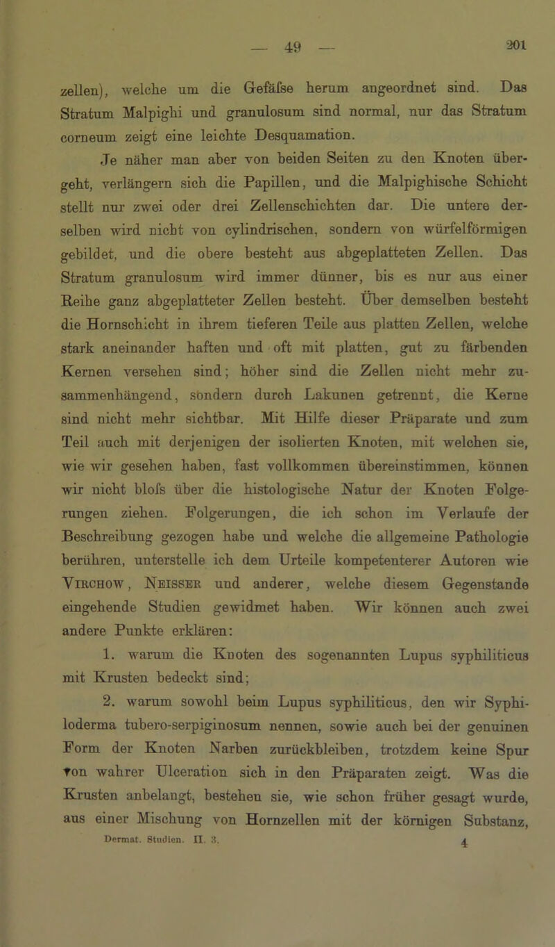 zellen), welche um die Gefäfse herum angeordnet sind. Das Stratum Malpighi und granulosum sind normal, nur das Stratum corneum zeigt eine leichte Desquamation. Je näher man aber von beiden Seiten zu den Knoten über- geht, verlängern sich die Papillen, und die Malpighische Schicht stellt nur zwei oder drei Zellenschichten dar. Die untere der- selben wird nicht von cylindrischen, sondern von würfelförmigen gebildet, und die obere besteht aus abgeplatteten Zellen. Das Stratum granulosum wird immer dünner, bis es nur aus einer Reihe ganz abgeplatteter Zellen besteht. Über demselben besteht die Hornschicht in ihrem tieferen Teile aus platten Zellen, welche stark aneinander haften und oft mit platten, gut zu färbenden Kernen versehen sind; höher sind die Zellen nicht mehr zu- sammenhängend , sondern durch Lakunen getrennt, die Kerne sind nicht mehr sichtbar. Mit Hilfe dieser Präparate und zum Teil auch mit derjenigen der isolierten Knoten, mit welchen sie, wie wir gesehen haben, fast vollkommen übereinstimmen, können wir nicht blofs über die histologische Natur der Knoten Folge- rungen ziehen. Folgerungen, die ich schon im Verlaufe der Beschreibung gezogen habe und welche die allgemeine Pathologie berühren, unterstelle ich dem Urteile kompetenterer Autoren wie Virchow , Neisser und anderer, welche diesem Gegenstände eingehende Studien gewidmet haben. Wir können auch zwei andere Punkte erklären: 1. warum die Knoten des sogenannten Lupus syphiliticus mit Krusten bedeckt sind; 2, warum sowohl beim Lupus syphiliticus, den wir Syphi- loderma tubero-serpiginosum nennen, sowie auch bei der genuinen Form der Knoten Narben Zurückbleiben, trotzdem keine Spur Ton wahrer Ulceration sich in den Präparaten zeigt. Was die Krusten anbelangt, bestehen sie, wie schon früher gesagt wurde, aus einer Mischung von Hornzellen mit der körnigen Substanz, Dcrmat. Studien. II. 3. a