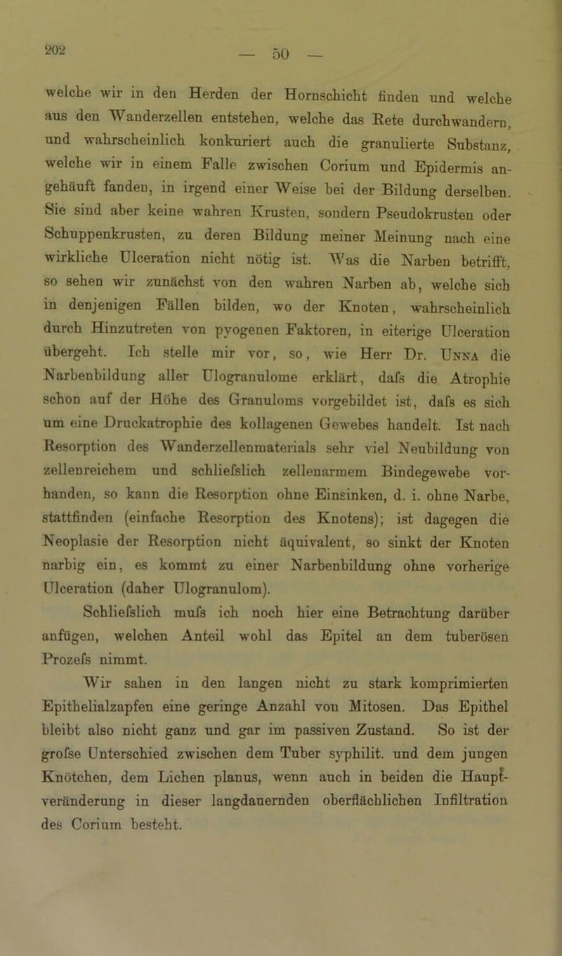 202 welche wir in den Herden der Hornschicht finden und welche aus den Wanderzellen entstehen, welche das Rete durchwandern, und wahrscheinlich konkuriert auch die granulierte Substanz, welche wir in einem Falle zwischen Corium und Epidermis an- gehäuft fanden, in irgend einer Weise bei der Bildung derselben. Sie sind aber keine wahren Krusten, sondern Pseudokrusten oder Schuppenkrusten, zu deren Bildung meiner Meinung nach eine wirkliche Ulceration nicht nötig ist. Was die Narben betrifft, so sehen wir zunächst von den wahren Narben ab, wrelcbe sich in denjenigen Fällen bilden, wo der Knoten, wahrscheinlich durch Hinzutreten von pyogenen Faktoren, in eiterige Ulceration übergeht. Ich stelle mir vor, so, wie Herr Dr. Unna die Narbenbildung aller Ulogranulome erklärt, dafs die Atrophie schon auf der Höhe des Granuloms vorgebildet ist, dafs es sich um eine Druckatrophie des kollagenen Gewebes handelt. Ist nach Resorption des AVanderzellenmaterials sehr viel Neubildung von zellenreichem und schliefslich zellenarmem Bindegewebe vor- handen, so kann die Resorption ohne Einsinken, d. i. ohne Narbe, stattfinden (einfache Resorption des Knotens); ist dagegen die Neoplasie der Resorption nicht äquivalent, so sinkt der Knoten narbig ein, es kommt zu einer Narbenbildung ohne vorherige Ulceration (daher Ulogranulom). Schliefslich mufs ich noch hier eine Betrachtung darüber anfügen, welchen Anteil wmhl das Epitel an dem tuberösen Prozefs nimmt. Wir sahen in den langen nicht zu stark komprimierten Epithelialzapfen eine geringe Anzahl von Mitosen. Das Epithel bleibt also nicht ganz und gar im passiven Zustand. So ist der grofse Unterschied zwischen dem Tuber syphilit. und dem jungen Knötchen, dem Lichen planus, wrenn auch in beiden die Haup{- veränderung in dieser langdauernden oberflächlichen Infiltration des Corium besteht.