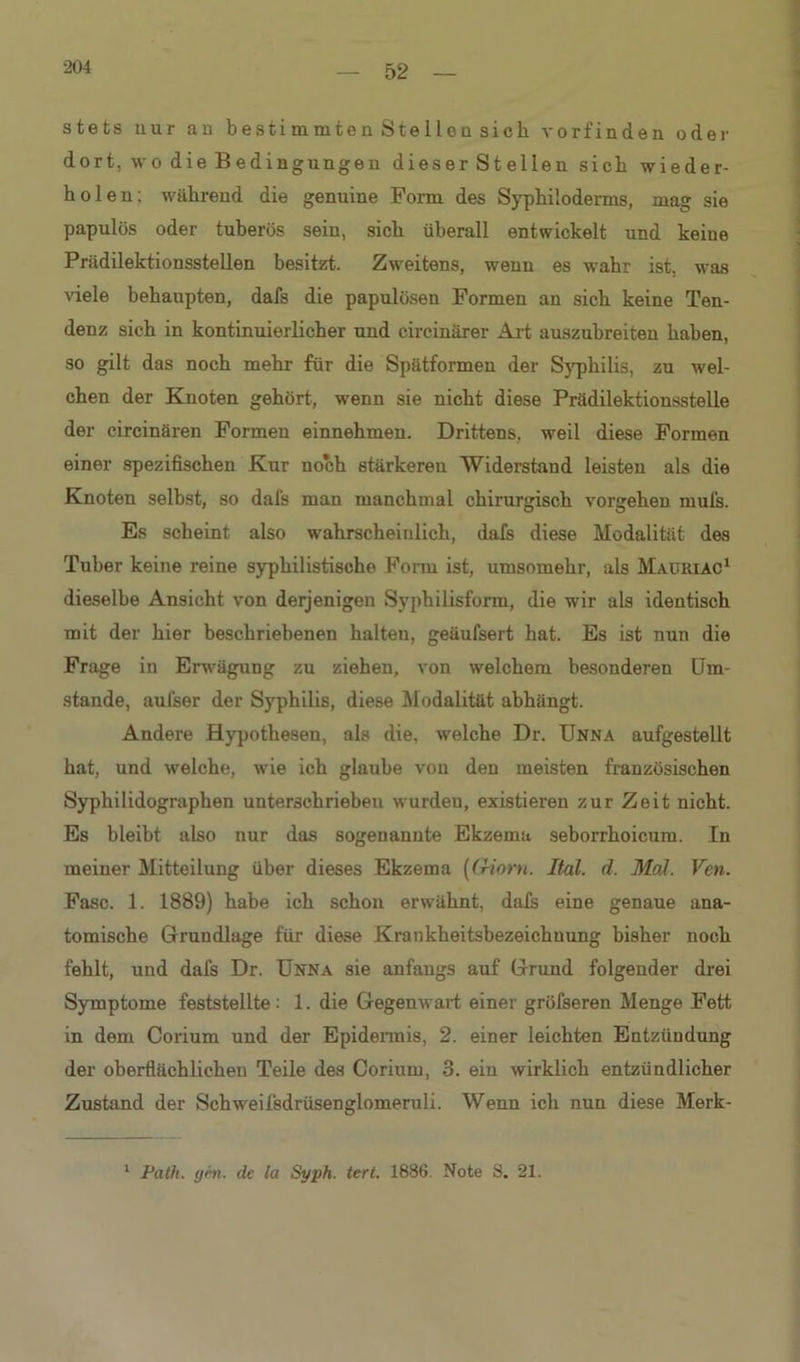 204 stets uur an b esti m mte n S te 1 lo n sich vorfinden oder dort, wo die Bedingungen dieser Stellen sich wieder- holen; während die genuine Form des Syphiloderms, mag sie papulös oder tuberös sein, sich überall entwickelt und keine Prädilektionsstellen besitzt. Zweitens, wenn es wahr ist, was viele behaupten, dafs die papulösen Formen an sich keine Ten- denz sich in kontinuierlicher und circinärer Art auszubreiten haben, so gilt das noch mehr für die Spätformen der Syphilis, zu wel- chen der Knoten gehört, wenn sie nicht diese Prädilektionsstelle der circinären Formen einnehmen. Drittens, weil diese Formen einer spezifischen Kur noch stärkereu Widerstand leisten als die Knoten selbst, so dafs man manchmal chirurgisch Vorgehen mufs. Es scheint also wahrscheinlich, dafs diese Modalität des Tuber keine reine syphilistische Form ist, umsomehr, als Maüriac1 dieselbe Ansicht von derjenigen Syphilisform, die wir als identisch mit der hier beschriebenen halten, geäufsert hat. Es ist nun die Frage in Erwägung zu ziehen, von welchem besonderen Um- stande, aulser der Syphilis, diese Modalität abhängt. Andere Hypothesen, als die, welche Dr. Unna aufgestellt hat, und welche, wie ich glaube von den meisten französischen Syphilidographen unterschrieben wurden, existieren zur Zeit nicht. Es bleibt also nur das sogenannte Ekzema seborrhoicum. In meiner Mitteilung über dieses Ekzema ((Horn. Ital. d. Mal. Vcn. Fase. 1. 1889) habe ich schon erwähnt, dafs eine genaue ana- tomische Grundlage für diese Krankheitsbezeichuung bisher noch fehlt, und dafs Dr. Unna sie anfangs auf Grund folgender drei Symptome feststellte: 1. die Gegenwart einer gröfseren Menge Fett in dem Corium und der Epidennis, 2. einer leichten Entzündung der oberflächlichen Teile des Corium, 3. eiu wirklich entzündlicher Zustand der Schweifsdrüsenglomeruli. Wenn ich nun diese Merk- 1 Path. gen. de la Syph. tert. 1886. Note S. 21.