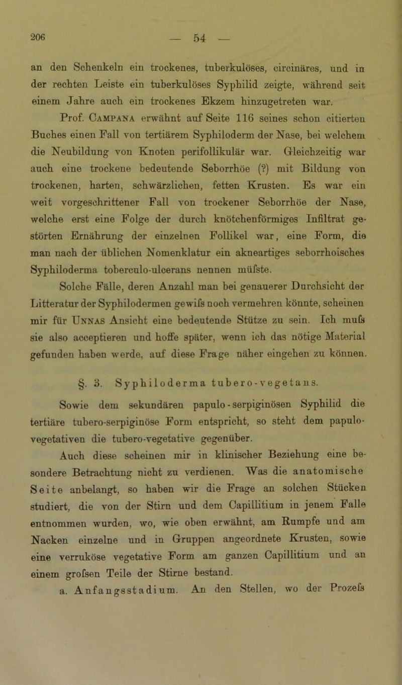 an den Schenkeln ein trockenes, tuberkulöses, cireinäres, und in der rechten Leiste ein tuberkulöses Syphilid zeigte, während seit einem Jahre auch ein trockenes Ekzem hinzugetreten war. Prof. Campana erwähnt auf Seite 116 seines schon citierteu Buches einen Fall von tertiärem Syphiloderm der Nase, bei welchem die Neubildung von Knoten perifollikulär war. Gleichzeitig war auch eine trockene bedeutende Seborrhöe (?) mit Bildung von trockenen, harten, schwärzlichen, fetten Krusten. Es war ein weit vorgeschrittener Fall von trockener Seborrhöe der Nase, welche erst eine Folge der durch knötchenförmiges Infiltrat ge- störten Ernährung der einzelnen Follikel war, eine Form, die man nach der üblichen Nomenklatur ein akneartiges seborrhoisches Syphiloderma toberculo-ulcerans nennen müfste. Solche Fälle, deren Anzahl man bei genauerer Durchsicht der Litteratur der Syphilodermen gewifs noch vermehren könnte, scheinen mir für Unnas Ansicht eine bedeutende Stütze zu sein. Ich mu(s sie also acceptieren und hoffe später, wenn ich das nötige Material gefunden haben werde, auf diese Frage näher eingehen zu können. §. 3. Syphiloderma tubero -vegetans. Sowie dem sekundären papulo - serpiginösen Syphilid die tertiäre tubero-serpiginöse Form entspricht, so steht dem papulo- vegetativen die tubero-vegetative gegenüber. Auch diese scheinen mir in klinischer Beziehung eine be- sondere Betrachtung nicht zu verdienen. Was die anatomische Seite anbelangt, so haben wir die Frage an solchen Stücken studiert, die von der Stirn und dem Capillitium in jenem Falle entnommen wurden, wo, wie oben erwähnt, am Rumpfe und am Nacken einzelne und in Gruppen angeordnete Krusten, sowie eine verruköse vegetative Form am ganzen Capillitium und an einem grofsen Teile der Stirne bestand. a. Anfangsstadi um. An den Stellen, wo der Prozeis