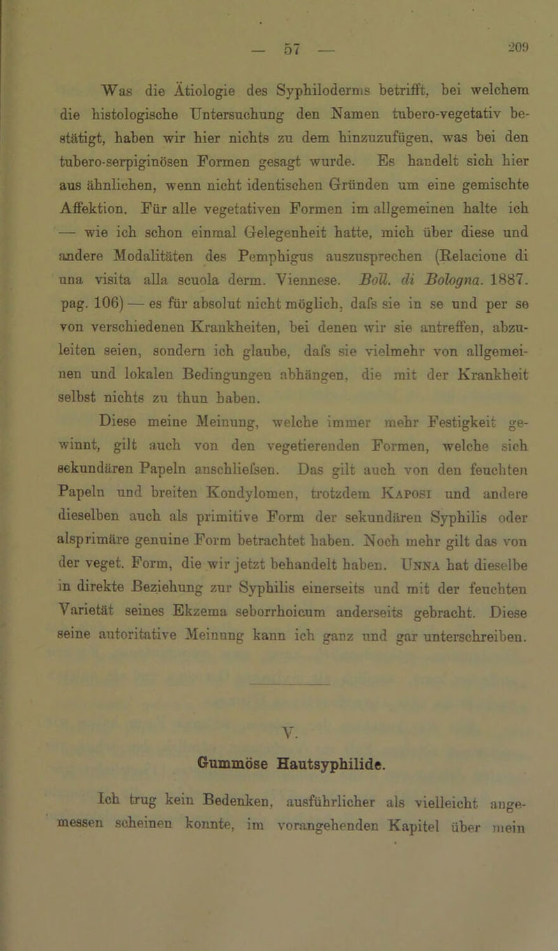 0/ Was die Ätiologie des Syphiloderms betrifft, bei welchem die histologische Untersuchung den Namen tubero-vegetativ be- stätigt, haben wir hier nichts zu dem hinzuzufügen, was bei den tubero-serpigiuösen Formen gesagt wurde. Es handelt sich hier aus ähnlichen, wenn nicht identischen Gründen um eine gemischte Affektion. Für alle vegetativen Formen im allgemeinen halte ich — wie ich schon einmal Gelegenheit hatte, mich über diese und andere Modalitäten des Pemphigus auszusprechen (Relacione di una visita alla scuola derm. Viennese. BoÜ. di Bologna. 1887. pag. 106) — es für absolut nicht möglich, dafs sie in se und per se von verschiedenen Krankheiten, bei denen wir sie antreffen, abzu- leiten seien, sondern ich glaube, dafs sie vielmehr von allgemei- nen und lokalen Bedingungen abhüngen, die mit der Krankheit selbst nichts zu thun haben. Diese meine Meinung, welche immer mehr Festigkeit ge- winnt, gilt auch von den vegetierenden Formen, welche sich sekundären Papeln anschliefsen. Das gilt auch von den feuchten Papeln und breiten Kondylomen, trotzdem Kaposi und andere dieselben auch als primitive Form der sekundären Syphilis oder aisprimäre genuine Form betrachtet haben. Noch mehr gilt das von der veget. Form, die wir jetzt behandelt haben. Unna hat dieselbe in direkte Beziehung zur Syphilis einerseits und mit der feuchten Varietät seines Ekzema seborrhoicum anderseits gebracht. Diese seine autoritative Meinung kann ich ganz und gar unterschreiben. V. Gummöse Hautsyphilide. Ich trug kein Bedenken, ausführlicher als vielleicht ange- messen scheinen konnte, im vorangehenden Kapitel über mein