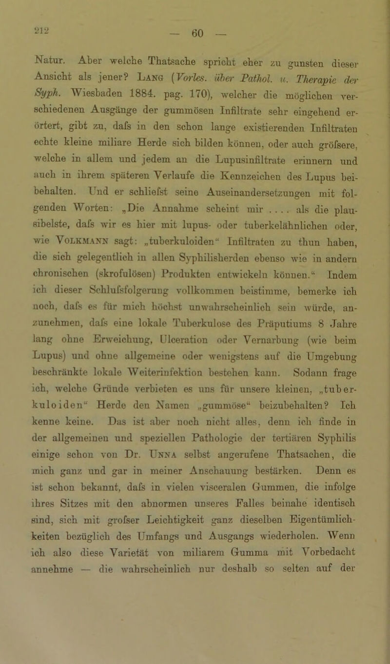 60 Natur. Aber welche Thatsache spricht eher zu gunsten dieser Ansicht als jener? Lang {Vorles. über PatJiol. u. Therapie der Syph. Wiesbaden 1884. pag. 170), welcher die möglichen ver- schiedenen Ausgänge der gummösen Infiltrate sehr eingehend er- örtert, gibt zu, dafs in den schon lange existierenden Infiltraten echte kleine miliare Herde sich bilden können, oder auch gröfsere. welche in allem und jedem an die Lupusinfiltrate erinnern und auch in ihrem späteren Verlaufe die Kennzeichen des Lupus bei- behalten. Und er schliefst seine Auseinandersetzungen mit fol- genden Worten: „Die Annahme scheint mir .... als die plau- sibelste, dafs wir es hier mit lupus- oder tuberkelähnlichen oder, wie Volkmann sagt: „tuherkuloiden“ Infiltraten zu thun haben, die sich gelegentlich in allen Syphilisherden ebenso wie in andern chronischen (skrofulösen) Produkten entwickeln können.“ Indem ich dieser Schlufslolgeruug vollkommen beistimme, bemerke ich noch, dafs es für mich höchst unwahrscheinlich sein würde, an- zunehmen, dafs eine lokale Tuberkulose des Präputiums 8 Jahre lang ohne Erweichung, Ulceration oder Vernarbung (wie beim Lupus) und ohne allgemeine oder wenigstens auf die Umgebung beschränkte lokale Weiterinfektion bestehen kann. Sodann frage ich, welche Gründe verbieten es uns für unsere kleinen, „tuber- kuloiden“ Herde den Namen „gummöse“ beizubehalten? Ich kenne keine. Das ist aber noch nicht alles, denn ich finde in der allgemeinen und speziellen Pathologie der tertiären Syphilis einige schon von Dr. Unna selbst angerufene Thatsachen, die mich ganz und gar in meiner Anschauung bestärken. Denn es ist schon bekannt, dafs in vielen visceralen Gummen, die infolge ihres Sitzes mit den abnormen unseres Falles beinahe identisch sind, sich mit grofser Leichtigkeit ganz dieselben Eigentümlich- keiten bezüglich des Umfangs und Ausgangs wiederholen. Wenn ich also diese Varietät von miliarem Gumma mit Vorbedacht annehme — die wahrscheinlich nur deshalb so selten auf der