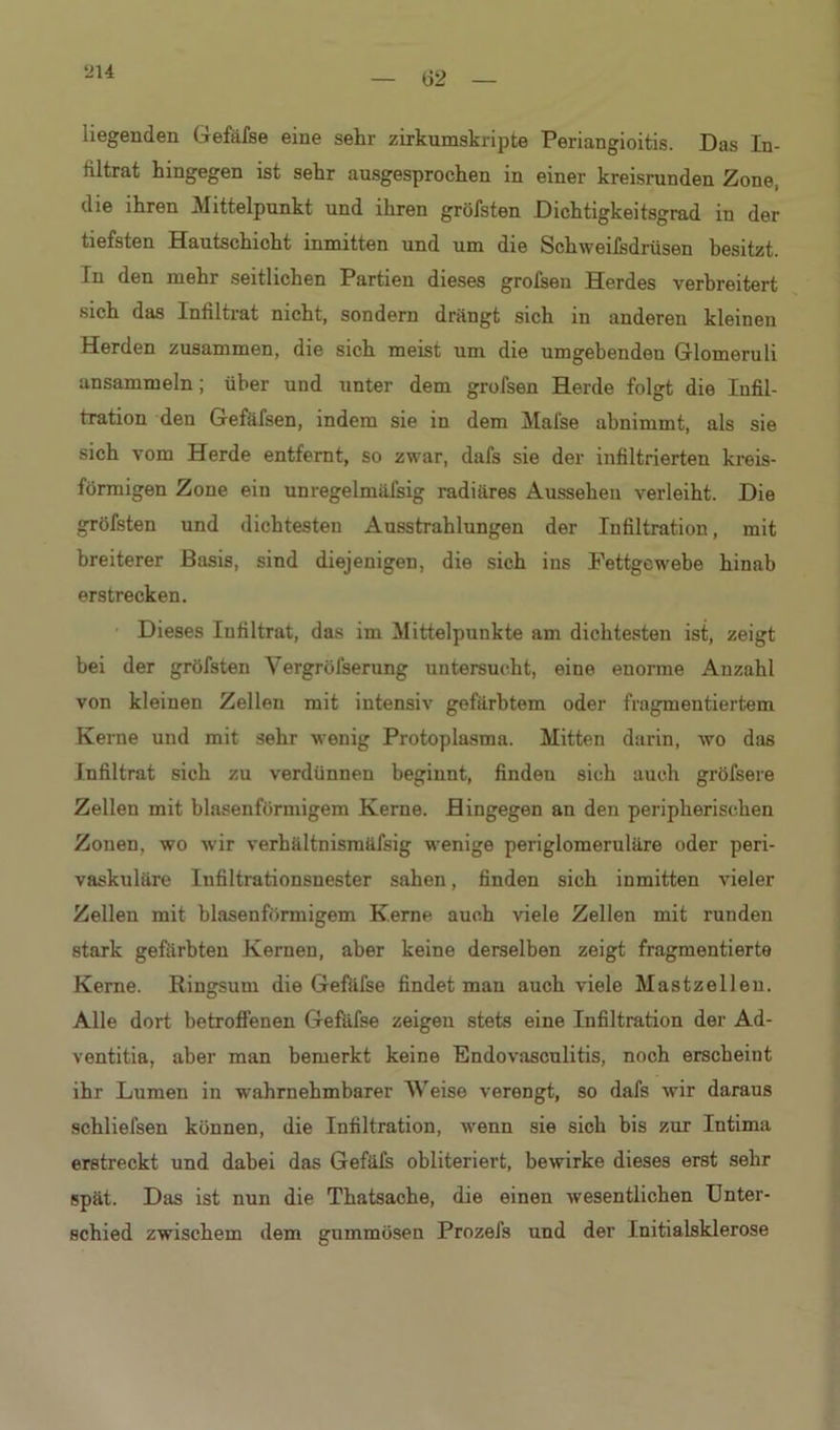 t>2 liegenden Gefäfse eine sehr zirkumskripte Periangioitis. Das In- filtrat hingegen ist sehr ausgesprochen in einer kreisrunden Zone, die ihren Mittelpunkt und ihren gröfsten Dichtigkeitsgrad in der tiefsten Hautschicht inmitten und um die Schweifsdrüsen besitzt. In den mehr seitlichen Partien dieses grofsen Herdes verbreitert sich das Infiltrat nicht, sondern drängt sich in anderen kleinen Herden zusammen, die sich meist um die umgebenden Glomeruli ansammeln; über und unter dem grofsen Herde folgt die Infil- tration den Gefäfsen, indem sie in dem Mafse abnimmt, als sie sich vom Herde entfernt, so zwar, dafs sie der infiltrierten kreis- förmigen Zone ein unregelmäfsig radiäres Aussehen verleiht. Die gröfsten und dichtesten Ausstrahlungen der Infiltration, mit breiterer Basis, sind diejenigen, die sich ins Fettgewebe hinab erstrecken. Dieses Infiltrat, das im Mittelpunkte am dichtesten ist, zeigt bei der gröfsten Vergrölserung untersucht, eine enorme Anzahl von kleinen Zellen mit intensiv gefärbtem oder fragmentiertem Kerne und mit sehr wenig Protoplasma. Mitten darin, wo das Infiltrat sich zu verdünnen beginnt, finden sich auch gröfsere Zellen mit binsenförmigem Kerne. Hingegen an den peripherischen Zonen, wo wir verhältnismäfsig wenige periglomeruläre oder peri- vaskuläre Iufiltrationsnester sahen, finden sich inmitten vieler Zellen mit blasenfönnigem Kerne auch viele Zellen mit runden stark gefärbten Kernen, aber keine derselben zeigt fragmentierte Kerne. Ringsum die Gefäfse findet man auch viele Mastzellen. Alle dort betroffenen Gefäfse zeigen stets eine Infiltration der Ad- ventitia, aber man bemerkt keine Endovasculitis, noch erscheint ihr Lumen in wahrnehmbarer Weise verengt, so dafs wir daraus schliefsen können, die Infiltration, wenn sie sich bis zur Intima erstreckt und dabei das Gefäfs obliteriert, bewirke dieses erst sehr spät. Das ist nun die Thatsache, die einen wesentlichen Unter- schied zwischem dem gummösen Prozefs und der Initialsklerose