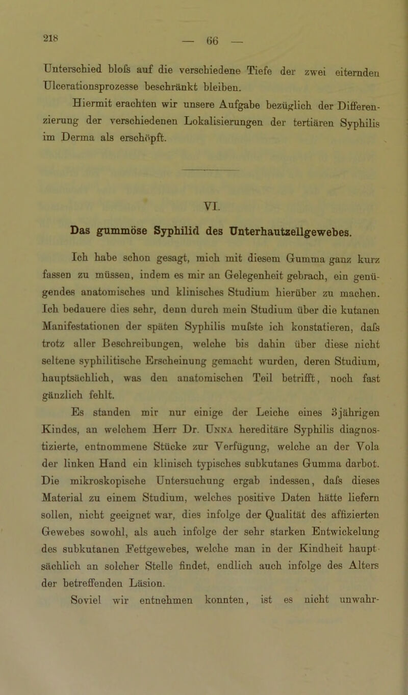 Unterschied blofs auf die verschiedene Tiefe der zwei eiternden Ulcerationsprozesse beschränkt bleiben. Hiermit erachten wir unsere Aufgabe bezüglich der Differen- zierung der verschiedenen Lokalisierungen der tertiären Syphilis im Derma als erschöpft. VI. Das gummöse Syphilid des Unterhautzellgewebes. Ich habe schon gesagt, mich mit diesem Gumma ganz kurz fassen zu müssen, indem es mir an Gelegenheit gebrach, ein genü- gendes anatomisches und klinisches Studium hierüber zu machen. Ich bedauere dies sehr, denn durch mein Studium über die kutanen Manifestationen der späten Syphilis mulste ich konstatieren, dafs trotz aller Beschreibungen, welche bis dahin über diese nicht seltene syphilitische Erscheinung gemacht wurden, deren Studium, hauptsächlich, was den anatomischen Teil betrifft, noch fast gänzlich fehlt. Es standen mir nur einige der Leiche eines 3jährigen Kindes, an welchem Herr Dr. Unna hereditäre Syphilis diagnos- tizierte, entnommene Stücke zur Verfügung, welche an der Vola der linken Hand ein klinisch typisches subkutanes Gumma darbot. Die mikroskopische Untersuchung ergab indessen, dafs dieses Material zu einem Studium, welches positive Daten hätte liefern sollen, nicht geeignet war, dies infolge der Qualität des affizierteu Gewebes sowohl, als auch infolge der sehr starken Entwickelung des subkutanen Fettgewebes, welche man in der Kindheit haupt sächlich an solcher Stelle findet, endlich auch infolge des Alters der betreffenden Läsion. Soviel wir entnehmen konnten, ist es nicht unwahr-