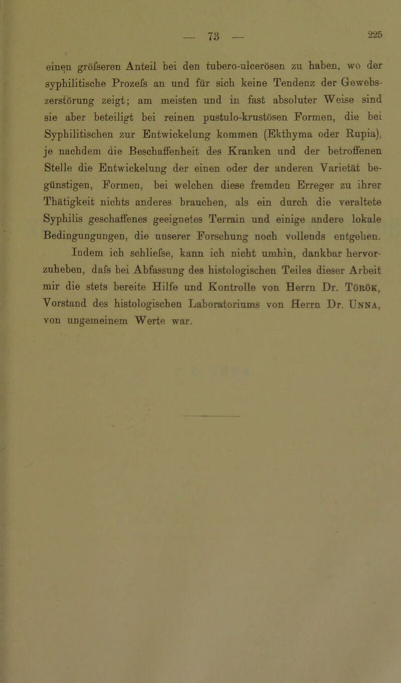 T6 einen gröiseren Anteil bei den tubero-ulcerösen zu haben, wo der syphilitische Prozefs an und für sich keine Tendenz der Gewebs- zerstörung zeigt; am meisten und in fast absoluter Weise sind sie aber beteiligt bei reinen pustulo-krustösen Formen, die bei Syphilitischen zur Entwickelung kommen (Ekthyma oder Rupia), je nachdem die Beschaffenheit des Kranken und der betroffenen Stelle die Entwickelung der einen oder der anderen Varietät be- günstigen, Formen, bei welchen diese fremden Erreger zu ihrer Thätigkeit nichts anderes brauchen, als ein durch die veraltete Syphilis geschaffenes geeignetes Terrain und einige andere lokale Bedingungungen, die unserer Forschung noch vollends entgehen. Indem ich schliefse, kann ich nicht umhin, dankbar hervor- zuheben, dafs bei Abfassung des histologischen Teiles dieser Arbeit mir die stets bereite Hilfe und Kontrolle von Herrn Dr. Török, Vorstand des histologischen Laboratoriums von Herrn Dr. Unna, von ungemeinem Werte war.