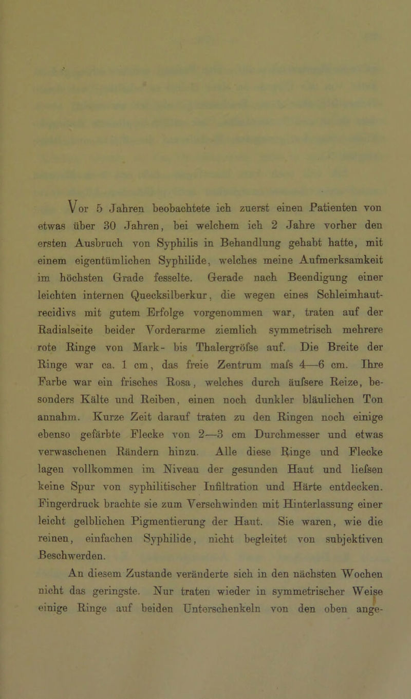 Vor 5 Jahren beobachtete ich zuerst einen Patienten von etwas über 30 Jahren, bei welchem ich 2 Jahre vorher den ersten Ausbruch von Syphilis in Behandlung gehabt hatte, mit einem eigentümlichen Syphilide, welches meine Aufmerksamkeit im höchsten Grade fesselte. Gerade nach Beendigung einer leichten internen Quecksilberkur, die wegen eines Schleimhaut- recidivs mit gutem Erfolge vorgenommen war, traten auf der Radialseite beider Vorderarme ziemlich symmetrisch mehrere rote Ringe von Mark- bis Thalergrölse auf. Die Breite der Ringe war ca. 1 cm, das freie Zentrum mafs 4—6 cm. Ihre Farbe war ein frisches Rosa, welches durch äufsere Reize, be- sonders Kälte und Reiben, einen noch dunkler bläulichen Ton annahm. Kurze Zeit darauf traten zu den Ringen noch einige ebenso gefärbte Flecke von 2—3 cm Durchmesser und etwas verwaschenen Rändern hinzu. Alle diese Ringe und Flecke lagen vollkommen im Niveau der gesunden Haut und liefsen keine Spur von syphilitischer Infiltration und Härte entdecken. Fingerdruck brachte sie zum Verschwinden mit Hinterlassung einer leicht gelblichen Pigmentierung der Haut. Sie waren, wie die reinen, einfachen Syphilide, nicht begleitet von subjektiven Beschwerden. An diesem Zustande veränderte sich in den nächsten Wochen nicht das geringste. Nur traten wieder in symmetrischer Weise einige Ringe auf beiden Unterschenkeln von den oben ange-