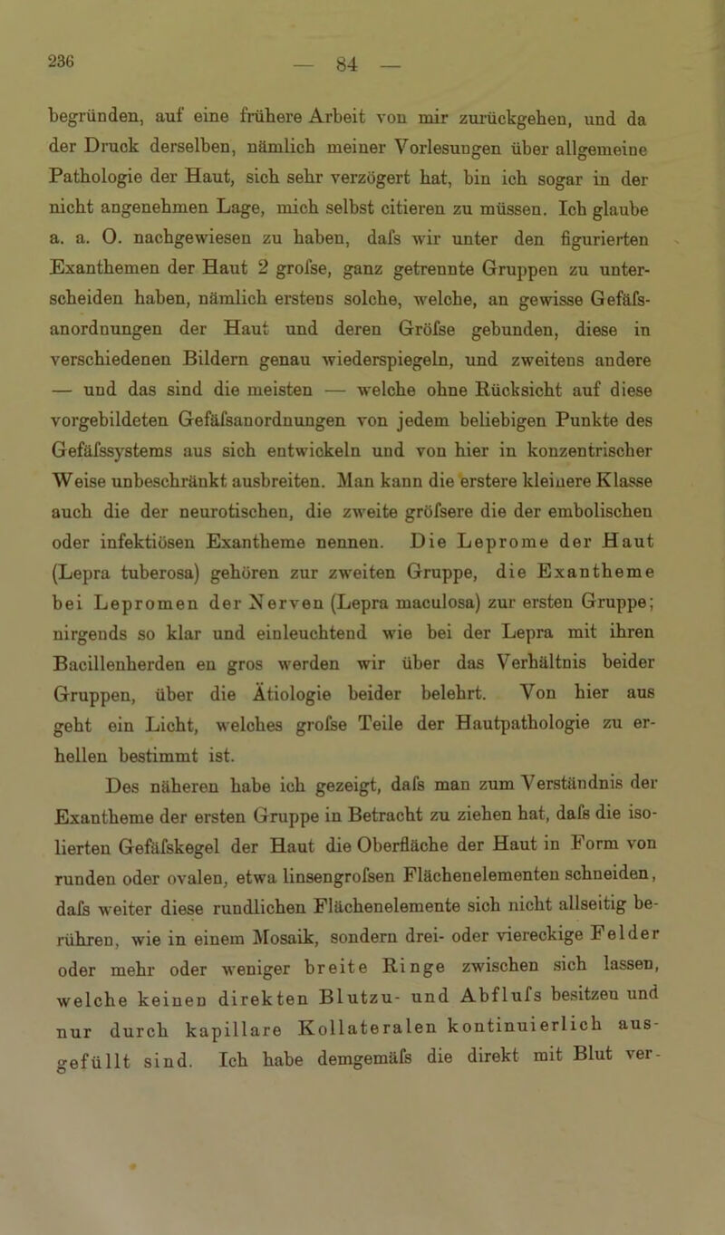 begründen, auf eine frühere Arbeit von mir zurückgehen, und da der Druck derselben, nämlich meiner Vorlesungen über allgemeine Pathologie der Haut, sich sehr verzögert hat, bin ich sogar in der nicht angenehmen Lage, mich selbst citieren zu müssen. Ich glaube a. a. 0. nachgewiesen zu haben, dafs wir unter den figurierten Exanthemen der Haut 2 grofse, ganz getrennte Gruppen zu unter- scheiden haben, nämlich erstens solche, welche, an gewisse Gefäfs- anorduungen der Haut und deren Gröfse gebunden, diese in verschiedenen Bildern genau wiederspiegeln, und zweitens andere — und das sind die meisten — welche ohne Rücksicht auf diese vorgebildeten Gefäfsanordnungen von jedem beliebigen Punkte des Gefäfssystems aus sich entwickeln und von hier in konzentrischer Weise unbeschränkt ausbreiten. Man kann die erstere kleinere Klasse auch die der neurotischen, die zweite gröfsere die der embolischen oder infektiösen Exantheme nennen. Die Leprome der Haut (Lepra tuberosa) gehören zur zweiten Gruppe, die Exantheme bei Lepromen der Nerven (Lepra maculosa) zur ersten Gruppe; nirgends so klar und einleuchtend wie hei der Lepra mit ihren Bacillenherden en gros werden wir über das Verhältnis beider Gruppen, über die Ätiologie beider belehrt. Von hier aus geht ein Licht, welches grofse Teile der Hautpathologie zu er- hellen bestimmt ist. Des näheren habe ich gezeigt, dafs man zum Verständnis der Exantheme der ersten Gruppe in Betracht zu ziehen hat, dafs die iso- lierten Gefäfskegel der Haut die Oberfläche der Haut in Form von runden oder ovalen, etwa linsengrofsen Flächenelementen schneiden, dafs weiter diese rundlichen Flächenelemente sich nicht allseitig be- rühren, wie in einem Mosaik, sondern drei- oder viereckige Felder oder mehr oder weniger breite Ringe zwischen sich lassen, welche keinen direkten Blutzu- und Abflufs besitzen und nur durch kapillare Kollateralen kontinuierlich aus- gefüllt sind. Ich habe demgemäfs die direkt mit Blut ver-