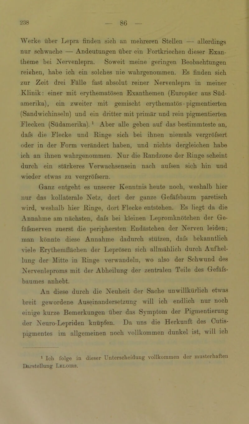 Werke über Lepra finden sieb an mehreren Stellen — allerdings nur schwache — Andeutungen über ein Fortkriechen dieser Exan- theme bei Nervenlepra. Soweit meine geringen Beobachtungen reichen, habe ich ein solches nie wahrgenomraen. Es finden sich zur Zeit drei Fälle fast absolut reiner Nerveniepra in meiner Klinik: einer mit erythematösen Exanthemen (Europäer aus Süd- amerika), ein zweiter mit gemischt erythematös - pigmentierten (Sandwicbinseln) und ein dritter mit primär und rein pigmentierten Flecken (Südamerika).1 Aber alle geben auf das bestimmteste an, dafs die Flecke und Hinge sich bei ihuen niemals vergröfsert oder in der Form verändert haben, und nichts dergleichen habe ich an ihnen wahrgenommen. Nur die Randzone der Ringe scheint durch ein stärkeres Verwachsensein nach aufsen sich hin und wieder etwas zu vergröfsern. Ganz entgeht es unserer Kenntnis heute noch, weshalb hier nur das kollaterale Netz, dort der ganze Gefäfsbaum paretisch wird, weshalb hier Ringe, dort Flecke entstehen. Es liegt da die Annahme am nächsten, dafs bei kleinen Lepromknötchen der Ge- fäfsnerven zuerst die periphersten Endästchen der Nerven leiden; man könnte diese Annahme dadurch stützen, dafs bekanntlich viele Erythem flächen der Leprösen sich allmählich durch Aufhel- lung der Mitte in Ringe verwandeln, wo also der Schwund des Nerveuleproms mit der Abheilung der zentralen Teile des Gefäfs- baumes anhebt. An diese durch die Neuheit der Sache unwillkürlich etwas breit gewordene Auseinandersetzung will ich endlich nur noch einige kurze Bemerkungen über das Symptom der Pigmentierung der Neuro-Lepriden knüpfen. Da uns die Herkunft des Cutis- pigmentes im allgemeinen noch vollkommen dunkel ist, will ich 1 Ich folge in dieser Unterscheidung vollkommen der musterhaften Darstellung Lelodss.