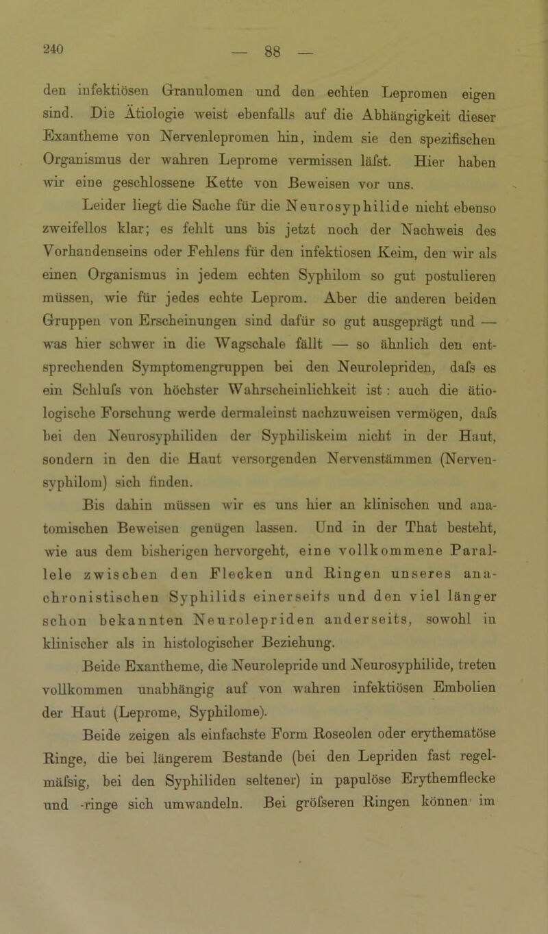 88 den infektiösen Granulomen und den ecliten Lepromeu eigen sind. Die Ätiologie weist ebenfalls auf die Abhängigkeit dieser Exantheme von Nerveniepromen hin, indem sie den spezifischen Organismus der wahren Leprome vermissen läfst. Hier haben wir eine geschlossene Kette von Beweisen vor uns. Leider liegt die Sache für die Neurosyphilide nicht ebenso zweifellos klar; es fehlt uns bis jetzt noch der Nachweis des Vorhandenseins oder Fehlens für den infektiösen Keim, den wir als einen Organismus in jedem echten Syphilom so gut postulieren müssen, wie für jedes echte Leprom. Aber die auderen beiden Gruppen von Erscheinungen sind dafür so gut ausgeprägt und — was hier schwer in die Wagschale fällt — so ähnlich den ent- sprechenden Symptomengruppen bei den Neurolepriden, dafs es ein Schlufs von höchster Wahrscheinlichkeit ist : auch die ätio- logische Forschung werde dermaleinst nachzuweisen vermögen, dafs bei den Neurosyphiliden der Syphiliskeim nicht in der Haut, sondern in den die Haut versorgenden Nervenstämmen (Nerven- svphilom) sich finden. Bis dahin müssen wir es uns hier an klinischen und ana- tomischen Beweisen genügen lassen. Und in der That besteht, wie aus dem bisherigen hervorgeht, eine vollkommene Paral- lele zwischen den Flecken und Bingen unseres ana- chronistischen Syphilids einerseits und den viel länger schon bekannten Neurolepriden anderseits, sowohl in klinischer als in histologischer Beziehung. Beide Exantheme, die Neurolepride und Neurosyphilide, treten vollkommen unabhängig auf von wahren infektiösen Embolien der Haut (Leprome, Syphilome). Beide zeigen als einfachste Form Roseolen oder erythematöse Ringe, die bei längerem Bestände (bei den Lepriden fast regel- mäfsig, bei den Syphiliden seltener) in papulöse Erythemflecke und -ringe sich umwandeln. Bei grölseren Ringen können im