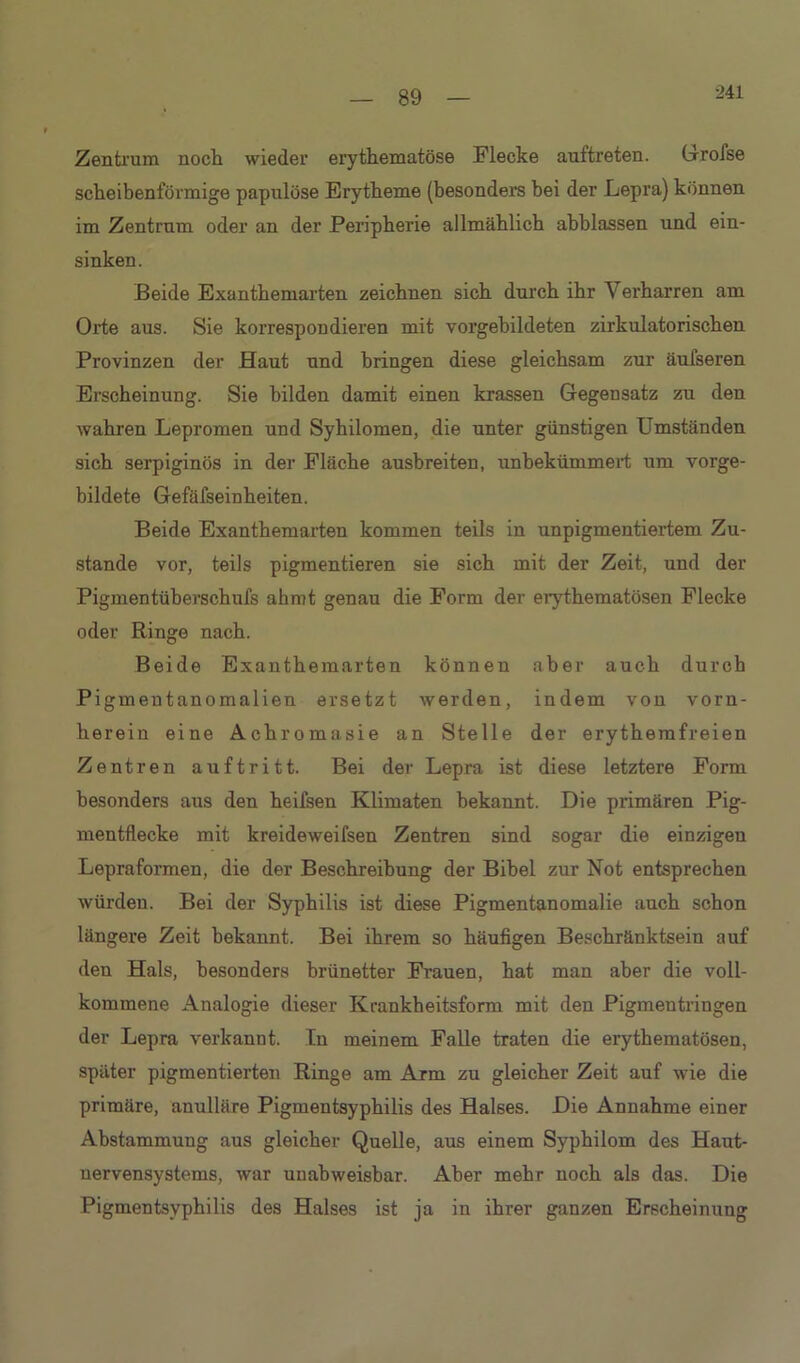 •241 Zentrum noch wieder erythematöse Flecke auftreten. Grofse scheibenförmige papulöse Erytheme (besonders bei der Lepra) können im Zentrum oder an der Peripherie allmählich ahblassen und ein- sinken. Beide Exanthemarten zeichnen sich durch ihr Verharren am Orte aus. Sie korrespondieren mit vorgebildeten zirkulatorischen Provinzen der Haut und bringen diese gleichsam zur äufseren Erscheinung. Sie bilden damit einen krassen Gegensatz zu den wahren Lepromen und Syhilomen, die unter günstigen Umständen sich serpiginös in der Fläche ausbreiten, unbekümmert um vorge- bildete Gefäfseinheiten. Beide Exanthemarten kommen teils in unpigmentiertem Zu- stande vor, teils pigmentieren sie sich mit der Zeit, und der Pigmentüberschufs ahmt genau die Form der erythematösen Flecke oder Ringe nach. Beide Exanthemarten können aber auch durch Pigmeutanomalien ersetzt werden, indem von vorn- herein eine Achromasie an Stelle der erythemfreien Zentren auftritt. Bei der Lepra ist diese letztere Form besonders aus den heifsen Klimaten bekannt. Die primären Pig- mentflecke mit kreideweifsen Zentren sind sogar die einzigen Lepraformen, die der Beschreibung der Bibel zur Not entsprechen würden. Bei der Syphilis ist diese Pigmentanomalie auch schon längere Zeit bekannt. Bei ihrem so häufigen Beschränktsein auf den Hals, besonders brünetter Frauen, hat man aber die voll- kommene Analogie dieser Krankheitsform mit den Pigmentringen der Lepra verkannt. In meinem Falle traten die erythematösen, später pigmentierten Ringe am Arm zu gleicher Zeit auf wie die primäre, anulläre Pigmentsyphilis des Halses. Die Annahme einer Abstammung aus gleicher Quelle, aus einem Syphilom des Haut- nervensystems, war unabweisbar. Aber mehr noch als das. Die Pigmentsyphilis des Halses ist ja in ihrer ganzen Erscheinung