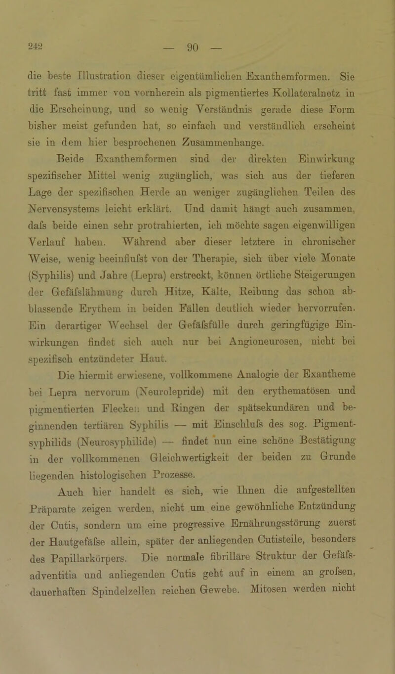 die beste Illustration dieser eigentümlichen Exanthemformen. Sie tritt fast immer von vornherein als pigmentiertes Kollateralnetz in die Erscheinung, und so wenig Verständnis gerade diese Form bisher meist gefunden hat, so einfach und verständlich erscheint sie in dem hier besprochenen Zusammenhänge. Beide Exanthemformen sind der direkten Einwirkung spezifischer Mittel wenig zugänglich, was sich aus der tieferen Lage der spezifischen Herde au weniger zugänglichen Teilen des Nervensystems leicht erklärt. Und damit hängt auch zusammen, dafs beide einen sehr protrahierten, ich möchte sagen eigenwilligen Verlauf haben. Während aber dieser letztere in chronischer Weise, wenig beeinflufst von der Therapie, sich über viele Monate (Syphilis) und Jahre (Lepra) erstreckt, können örtliche Steigerungen der Gefäfslähmung durch Hitze, Kälte, Reibung das schon ab- blassende Erythem in beiden Fällen deutlich wieder hervorrufen. Ein derartiger Wechsel der Gefäfsfülle durch geringfügige Ein- Avirkungen findet sich auch nur bei Angioneurosen, nicht bei spezifisch entzündeter Haut. Die hiermit erwiesene, vollkommene Analogie der Exantheme bei Lepra nervoruiu (Neurolepride) mit den erythematösen und pigmentierten Flecken und Ringen der spätsekundären und be- ginnenden tertiären Syphilis — mit Einschlufs des sog. Pigment- syphilids (Neurosyphilide) — findet nun eine schöne Bestätigung in der vollkommenen GleicliAvertigkeit der beiden zu Grunde liegenden histologischen Prozesse. Auch hier handelt es sich, Avie Einen die aufgestellten Präparate zeigen Averden, nicht um eine gewöhnliche Entzündung der Cutis, sondern um eine progressive Ernährungsstörung zuerst der Hautgefäfse allein, später der anliegenden Cutisteile, besonders des Papillarkörpers. Die normale fibrilläre Struktur der Geiäfs- adventitia und anliegenden Cutis geht auf in einem an grofsen, dauerhaften Spindelzellen reichen GeAvebe. Mitosen Averden nicht