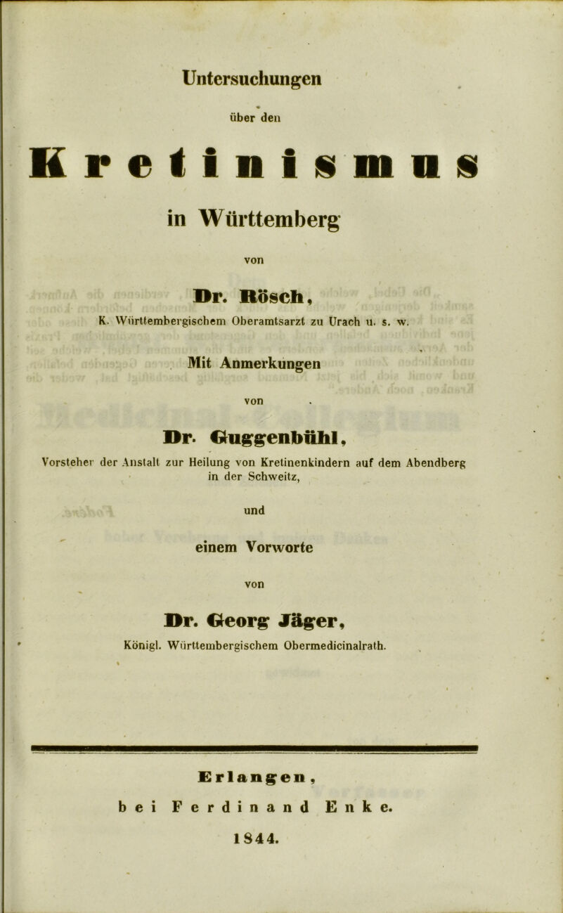 Untersuchungen liber den K r e i 1 n I is m a is in Wurttemberg von Dr. Rosch, K. VVnrttembergischem Oberamtsarzt zu Urach ii. s. w. Mit Anmerkiingen von Dr. Duggenbiiltl, Vorsteher der Anstalt zur Heilung von Kretinenkindern auf dem Abendberg in der Schweitz, und einem Vorworte von Dr. Deorg J^ger, Konigl. Wurttembergischem Obermedicinalrath. % I > £rlang^en, bei Ferdinand Enke. 1844.