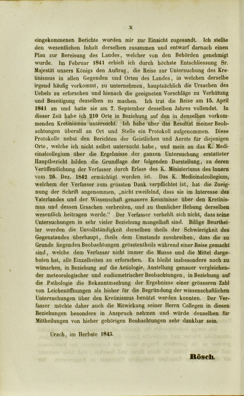 eingekommenen Berichte wurdea mir zur Einsicht zugesandt. Ich stellte den weseotlichen Inhalt derselben zusammen und entwarf darnach einen Plan zur Bereisung des Landes, welcher von den Behorden genehmigt wurde. Im Februar 1841 erhielt ich durch hdchste Entschliessung Sr. Majestat unsers Konigs den Auftrag, die Reise zur Untersuchung des Kre- tinismus in alien Gegenden und Orteu des Landes, in welchen derselbe irgend haufig vorkommt, zu unternehmen, hauptsachlich die Ursachen des Uebels zu erforschen und hienach die geeigneten Vorschlage zu Verhiitung und Beseitigung desselben zu raachen. Ich Irat die Reise am 15. April 1841 an und hatte sie am 7. September desselben Jahres vollendet. In dieser Zeit babe ich 210 Orte in Beziehung auf den in denselben vorkom- menden Kretinismus untersucht. Ich babe uber das Resultat meinerBeob- achtungen uberall an Ort und Slelle ein Protokoll aufgenommen. Diese Protokolle nebst den Berichlen der Geistlichen und Aerzte fur diejenigen Orte, welche ich nicht selbst untersucht habe, und mein an das K. Medi- cinalcollegium liber die Ergebnisse der ganzen Untersuchung erstalteter Hauptbericht bilden die Grundlage der folgenden Darstellung, zu deren Veroffentlichung der Verfasser durch Erlass des K. Ministeriums des Innern vom 26. Dez. 1842 ermachtigt worden ist. Das K. Medicinalcollegium, welchem der Verfasser zum grosslen Dank verpflichtet ist, hat die Zueig- nung der Schrift angenommen, „nicht zweifelnd, dass sie im Interesse des Vaterlandes und der Wissenschaft genauere Kenntnisse liber den Kretinis- mus und dessen Ursachen verbreiten, und zu thunlicher Hebung derselben wesenllich beitragen werde.“ Der Verfasser verhehlt sich nicht, dass seine Untersuchungen in sehr vieler Beziehung mangelhaft sind. Billige Beurthei- ler werden die Unvollstandigkeit derselben Iheils der Schwierigkeit des Gegenstandes liberhaupt, theils dem Umstande zuschreiben, dass die zu Grunde liegenden Beobachtungen grosstentheils wahrend einer Reise gemacht sind, vs^elche dem Verfasser nicht immer die Musse und die Miltel darge- boten hat, alle Einzelheiten zu erforschen. Es bleibt insbesondere noch zu wlinschen, in Beziehung auf die Aetiologie, Anstellung genauer vergleichen- der meteorologischer und eudiometrischer Beobachtungen, in Beziehung auf die Palhologie die Bekanntmachung der Ergebnisse einer grosseren Zahl von Leichenoffnungen als bisher fiir die Begrlindung der wissenschafllichen Untersuchungen liber den Kretinismus beniilzt werden konnten. Der Ver- fasser mochte daher auch die Mitwirkung seiner Herrn Collegen in diesen Beziehungen besonders in Anspruch nehmen und wiirde denselben fiir Mittheilungen von hieher gehdrigen Beobachtungen sehr dankbar sein. Urach, im Herbste 1843. Roseh.