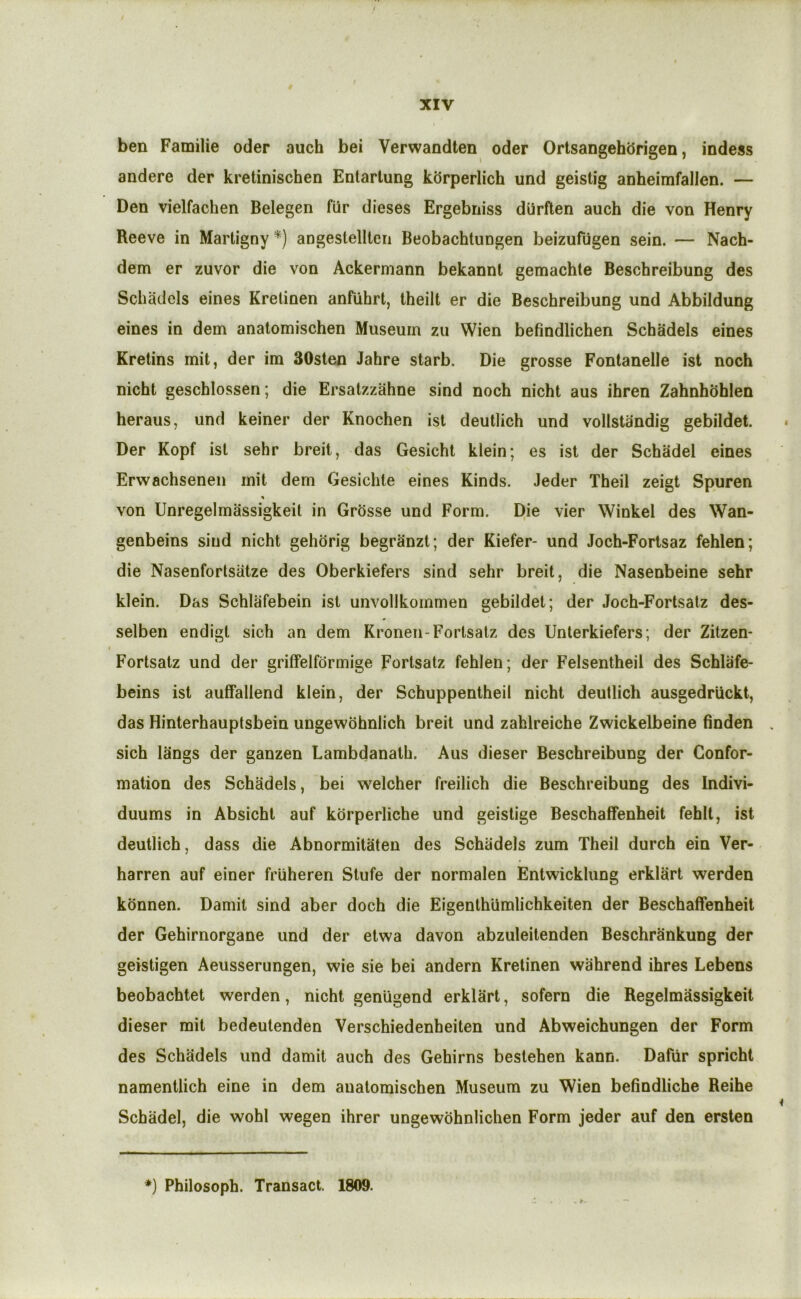 ben Familie oder auch bei Verwandten oder Ortsangehdrigen, indess andere der kretinischen Entartung kbrperlich und geistig anheimfallen. — Den vielfachen Belegen fiir dieses Ergebniss durften auch die von Henry Reeve in Martigny *) angestellten Beobachtungen beizufugen sein. — Nach- dem er zuvor die von Ackerniann bekannt gemachte Beschreibung des Schadels eines Kretinen anfuhrt, theilt er die Beschreibung und Abbildung eines in dem analomischen Museum zu Wien befindlichen Schadels eines Kretins mil, der im 30sien Jahre starb. Die grosse Fontanelle ist noch nicht geschlossen; die Ersalzzahne sind noch nicht aus ihren Zahnhbhlen heraus, und keiner der Knochen ist deutlich und vollstandig gebildet. Der Kopf isl sehr breit, das Gesicht klein; es ist der Schadel eines Erwachsenen mit dem Gesichte eines Kinds. Jeder Theil zeigt Spuren von Unregelmassigkeit in Grbsse und Form. Die vier Winkel des Wan- genbeins sind nicht gehbrig begrjinzt; der Kiefer- und Joch-Fortsaz fehlen; die Nasenfortsiitze des Oberkiefers sind sehr breit, die Nasenbeine sehr klein. Das Schlafebein ist unvollkommen gebildet; der Joch-Fortsalz des- selben endigt sich an dem Kronen-Fortsatz des Unterkiefers; der Zitzen- Fortsatz und der griffelfdrmige Fortsatz fehlen; der Felsentheil des Schlafe- beins ist auffallend klein, der Schuppentheil nicht deutlich ausgedriickt, das Hinterhauptsbein ungewofanlich breit und zablreiche Zwickelbeine finden sich langs der ganzen Lambdanath. Aus dieser Beschreibung der Confor- mation des Schadels, bei welcher freilich die Beschreibung des Indivi- duums in Absicht auf kdrperliche und geistige Beschaffenheit fehlt, ist deutlich, dass die Abnormitaten des Schadels zum Theil durch ein Ver- harren auf einer friiheren Stufe der normalen Entwicklung erklart werden kdnnen. Damit sind aber doch die Eigenthiimlichkeiten der Beschaffenheit der Gehirnorgane und der etwa davon abzuleitenden Beschrankung der geistigen Aeusserungen, wie sie bei andern Kretinen wahrend ihres Lebens beobachtet werden, nicht geniigend erklart, sofern die Regelmassigkeit dieser mit bedeutenden Verschiedenheiten und Abweichungen der Form des Schadels und damit auch des Gehirns bestehen kann. Dafiir spricht namentlich eine in dem auatomischen Museum zu Wien befindliche Reihe Schadel, die wohl wegen ihrer ungewohnlichen Form jeder auf den ersten . *■ *) Philosoph. Transact. 1809.