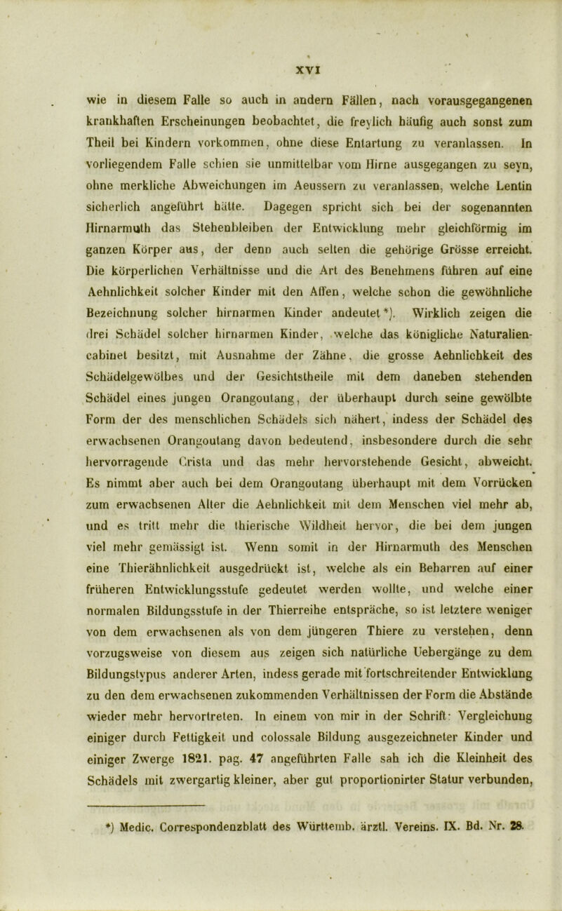 I % XVI wie in diesem Falle so auch in andern Fallen, nach vorausgegangenen krankhaften Erscheinungen beobachlet, die freylich bilufig auch sonst zum Theil bei Kindern vorkommen, ohne diese Enlartung zu veranlassen. In vorliegendem Falle schlen sie unmitlelbar vom Hirne ausgegangen zu seyn, ohne merkliche Abweichungen im Aeussern zu veranlassen, welche Lentin siclierlich angefiihrt hUtte. Dagegen spricht sich bei der sogenannten Hirnarmvjlh das Stehenbleiben der Entwicklung mehr gleichformig im ganzen Kdrper aus, der denn auch sellen die gehdrige Grdsse erreicht. Die kdrperlichen Verhaltnisse und die Art des Benehmens fiihren auf eine Aehnlichkeit solcher Kinder mil den Affen, welche schon die gewdhnliche Bezeichnung solcher hirnarmen Kinder andeulet*). Wirklich zeigen die drei Schadel solcher hirnarmen Kinder, .welche das kdnigliche Naturalien- cabinet besilzt, mit Ausnahme der Zahne, die grosse Aehnlichkeit des Schiidelgewdlbes und der Gesichtstheile mit dem daneben stehenden Schadel eines jungen Orangoutang, der iiberhaupt durch seine gewolbte Form der des menschlichen Schadels sich nahertindess der Schadel des erwachsenen Orangoutang davon bedeutend, insbesondere durch die sehr hervorragende Crista und das mehr hervorstehende Gesicht, abweicht. Es nimmt aber auch bei dem Orangoutang iiberhaupt mit dem Vorriicken zum erwachsenen Alter die Aehnlichkeit mit dem Menschen viel mehr ab, und es trill mehr die thierische \yildheit hervor, die bei dem jungen viel mehr gemassigt isl. Wenu somit in der Hirnarmuth des Menschen eine Thierahnlichkeit ausgedriickt ist, welche als ein Beharren auf einer friiheren Enlwicklungsstufe gedeutet werden wollte, und welche einer norraalen Bildungsstufe in der Thierreihe entsprache, so ist letztere weniger von dem erwachsenen als von dem Jungeren Thiere zu verstehen, denn vorzugsweise von diesem aus zeigen sich natiirliche Uebergange zu dem Bildungstypus anderer Arten, iridess gerade mit fortschreitender Entwicklung zu den dem erwachsenen zukommenden Verhiiltnissen der Form die Abstande wieder mehr hervorireten. In einem von mir in der Schrifl: Vergleichuug einiger durch Fetligkeit und colossale Bildung ausgezeichneter Kinder und einiger Zwerge 1821. pag. 47 angefiihrten Falle sah ich die Kleinheit des Schadels mit zwergartig kleiner, aber gut proportionirter Statur verbunden, *) Medic. Correspondenzblatt des Wiirttemb. arztl. Vereins. IX. Bd. Nr. 28.