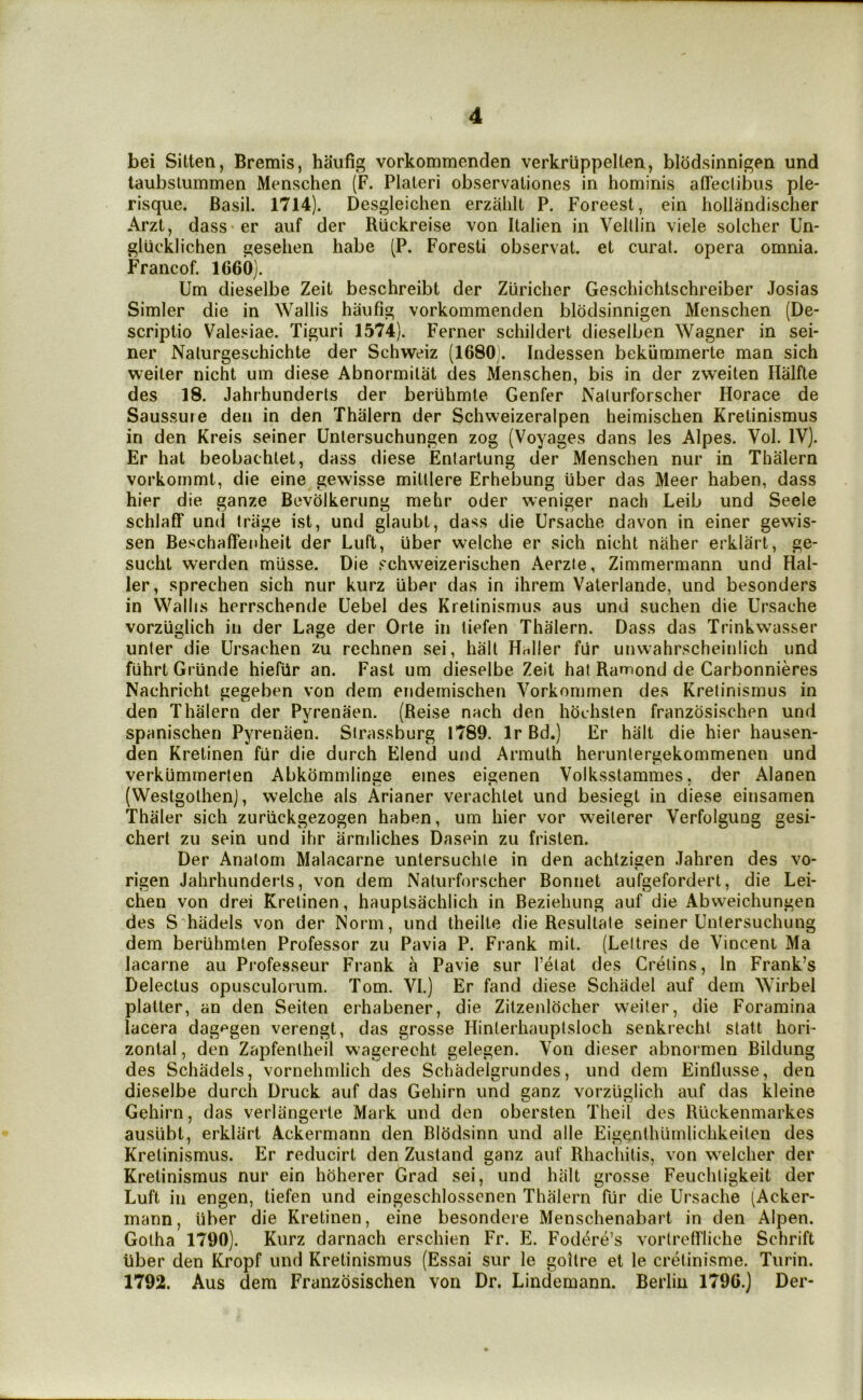 bei Sitlen, Bremis, haufig vorkommenden verkrlippelten, blodsinnigen und taubslummen Menschen (F. Plaleri observaliones in hominis affectibiis pie- risque. Basil. 1714). Desgleichen erzalilt P. Foreest, ein hollandischer Arzt, dass er auf der Ruckreise von Italien in Velllin viele solcher Un- glucklichen gesehen habe (P. Foresti observat. et curat, opera omnia. Francof. 1660). Urn dieselbe Zeit beschreibt der Ziiricher Geschichtschreiber Josias Simler die in Wallis haufig vorkommenden blodsinnigen Menschen (De- scriplio Valesiae. Tiguri 1574). Ferner schildert dieselben Wagner in sei- ner Nalurgeschichte der Schweiz (1680;. Indessen bekiimmerte man sich weiler nicht um diese Abnormilat des Menschen, bis in der zweiten Halfte des 18. Jahrhunderls der beriihmte Genfer Nalurforscher Horace de Saussure den in den Thalern der Schweizeralpen heimischen Krelinismus in den Kreis seiner Unlersuchungen zog (Voyages dans les Alpes. Vol. IV). Er hat beobachlet, dass diese Entartung der Menschen nur in Thalern vorkommt, die eine gewisse mitllere Erhebung fiber das Meer haben, dass hier die ganze Bevolkerung mehr oder weniger nach Leib und Seele schlaff und trage ist, und glaubt, dass die Ursache davon in einer gewis- sen Beschaffenheit der Luft, fiber welche er sich nicht naher erklart, ge- sucht werden mfisse. Die schweizerischen Aerzie, Zimmermann und Hal- ler, sprechen sich nur kurz fiber das in ihrem Vaterlande, und besonders in Wallis herrschende Uebel des Kretinismus aus und suchen die Ursache vorzuglich in der Lage der Orle in liefen Thalern. Dass das Trinkwasser unler die Ursachen zu rechnen sei, halt Haller fur unwahrscheinlich und fuhrt Grfinde hiefiir an. Fast um dieselbe Zeit hat Ramond de Carbonnieres Nachricht gegeben von dem endemischen Vorkommen des Kretinismus in den Thalern der Pyrenaen. (Reise nach den hochsten franzosischen und spanischen Pyrenaen. Sirassburg 1789. Ir Bd.) Er halt die hier hausen- den Kretinen fur die durch Elend und Armulh heruntergekommenen und verkfimrnerten Abkommlinge ernes eigenen Volksstammes, der Alanen (Westgolhenj, welche als Arianer verachlet und besiegt in diese einsamen Thaler sich zuruckgezogen haben, um hier vor weilerer Verfolgung gesi- chert zu sein und ihr armliches Dasein zu frislen. Der Anatom Malacarne unlersuchle in den achtzigen .lahren des vo- rigen Jahrhunderls, von dem Nalurforscher Bonnet aufgefordert, die Lei- chen von drei Kretinen, hauptsachlich in Beziehung auf die Abvveichungen des S hiidels von der Norm, und theille die Resullate seiner Unlersuchung dem berfihmten Professor zu Pavia P. Frank mil. (Leltres de Vincent Ma lacarne au Professeur Frank a Pavie sur I’elat des Cretins, In Frank’s Delectus opusculorum. Tom. VI.) Er fand diese Schadel auf dem Wirbel platter, an den Seiten erhabener, die Zitzenlocher weiler, die Foramina lacera dag^^gen verengt, das grosse Hinlerhauptsloch senkrechl slatt hori- zontal , den Zapfenlheil wagereeht gelegen. Von dieser abnormen Bildung des Schiidels, vornehmlich des Schadelgrundes, und dem Einflusse, den dieselbe durch Druck auf das Gehirn und ganz vorzfiglich auf das kleine Gehirn, das verliingerte Mark und den obersten Theil des Ruckenmarkes ausfibt, erklart Ackermann den Blodsinn und alle Eigenthlimlichkeitcu des Krelinismus. Er reducirt den Zusland ganz auf Rhachilis, von welcher der Kretinismus nur ein hoherer Grad sei, und halt grosse Feuchligkeit der Luft ill engen, tiefen und eingeschlossenen Thalern fur die Ursache (Acker- mann, fiber die Kretinen, eine besondere Menschenabart in den Alpen. Gotha 1790). Kurz darnach erschien Fr. E. Fodere’s vorlrelfliche Schrift fiber den Kropf und Kretinismus (Essai sur le goitre et le crelinisme. Turin. 1792. Aus dem Franzosischen von Dr. Lindemann. Berlin 1796.) Der-