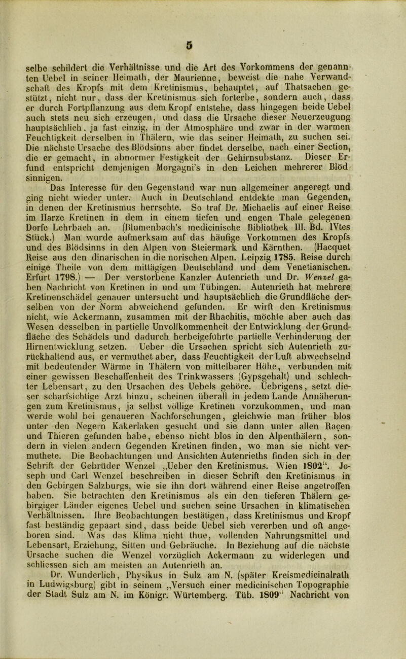 sclbe scliildert die Verhaltnisse imd die Art des Vorkommens der genann- len Uebol in seiner lleimath, der Maurienne, beweist die nahe Verwand- schaft des Kropfs mit dem Kretinismus, behauptet, auf Thatsachen ge- sllilzt, nicht nur, dass der Kretinismus sich forlerbe, sondern auch, dass er durch Fortpflanzung aus demKropf enlstehe, dass hingegen beide Uebel auch stets neii sich erzeiigen, und dass die Ursache dieser Neuerzeugung hauplsachlich. ja fast einzig, in der Atmosphare und zwar in der warmen Feuchligkeit derselben in Thalern, wie das seiner Heimalh, zu suchen sei. Die naciisle Ursache des Blodsinns aber findet derselbe, nach einer Section, die er gemacht, in abnormer Festigkeit der Gehirnsubstanz. Dieser Er- fund entspricht demjenigen Morgagni’s in den Leichen mehrerer Bldd- sinnigen. Das Interesse fiir den Gegenstand war nun allgemeiner angeregt und ging nicht wieder unter. Auch in Deutschland entdekte man Gegenden, in denen der Kretinismus herrschte. So traf Dr. Michaelis auf einer Reise im Harze Kretinen in dem in einem tiefen und engen Thale gelegenen Dorfe Lehrbach an. (Blumenbach’s medicinische Bibliothek 111. Bd. IVtes Stuck.) Man wurde aufmerksam auf das haufige Vorkommen des Kropfs und des Blodsinns in den Alpen von Steiermark und Karnthen. (Hacquet Reise aus den dinarischen in die norischen Alpen. Leipzig 1785. Reise durch einige Theile von dem mittagigen Deutschland und dem Venetianischen. Erfurt 1798.) — Der verstorbene Kanzler Autenrieth und Dr. Wenzel ga- ben Nachricht von Kretinen in und um Tubingen. Autenrieth hat mehrere Kretinenschadel genauer untersucht und hauplsachlich die Grundfliiche der- selben von der Norm abweichend gefunden. Er wirft den Kretinismus nicht, wie Ackermann, zusammen mit der Rhachitis, mbchle aber auch das Wesen desselben in partielle Unvollkommenheit der Entwicklung der Grund- flache des Schadels und dadurch herbeigefiihrte partielle Verhinderung der Hirnenlwicklung setzen. Ueber die Ursachen spricht sich Autenrieth zu- riickhaltend aus, er vermuthet aber, dass Feuchtigkeit derLuft abwechselnd mit bedeutender Warme in Thalern von miltelbarer Hdhe, verbunden mit einer gewissen Beschaffenheit des Trinkwassers (Gypsgehalt) und schlech- ter Lebensart, zu den Ursachen des Uebels gehore. Uebrigens, setzt die- ser scharfsichlige Arzt hinzu, scheinen iiberall in jedem Lande Annaherun- gen zum Kretinismus, ja selbst vbllige Kretinen vorzukommen, und man werde wohl bei genaueren Nachforschungen, gleichwie man friiher bios unter den Negern Kakerlaken gesucht und sie dann unter alien Racen und Thieren gefunden habe, ebenso nicht bios in den Alpenthalern, son- dern in vielen andern Gegenden Kretinen finden, wo man sie nicht ver- muthete. Die Beobachtungen und Ansichten Autenrieths finden sich in der Schrift der Gebriider Wenzel ,,Ueber den Kretinismus. Wien 1802“. Jo- seph und Carl Wenzel beschreiben in dieser Schrift den Kretinismus in den Gebirgen Salzburgs, wie sie ihn dort wahrend einer Reise angelroffen haben. Sie betrachlen den Kretinismus als ein den tieferen Thalern ge- birgiger Lander eigenes Uebel und suchen seine Ursachen in klimatischen Verhallnissen. Hire Beobachtungen bestatigen, dass Kretinismus und Kropf fast bestandig gepaart sind, dass beide Uebel sich vererben und oft ange- boren sind. Was das Klima nicht Ihue, vollenden Nahrungsmitlel und Lebensart, Erziehung, Sitten und Gebrauche. In Beziehung auf die nachste Ursache suchen die Wenzel vorzuglich Ackermann zu widerlegen und schliessen sich am meislen an Autenrieth an. Dr. Wunderlich, Physikus in Sulz am N. (spaler Kreismedicinalrath in Ludwigsburg) gibt in seinem „Versuch einer medicinischen Topographic der Sladl Sulz am N. im Kdnigr. Wurlemberg. Tub. 1809“ Nachricht von