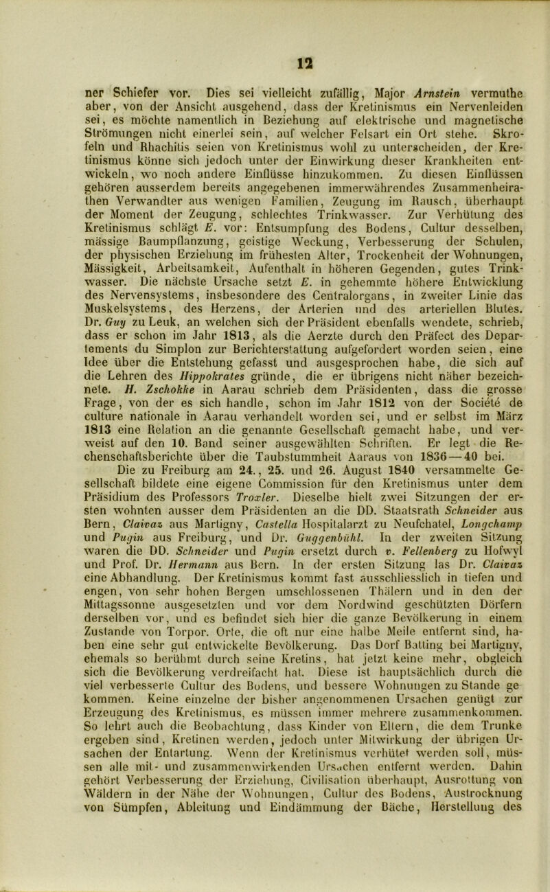 ner Schiefer vor. Dies sei vielleicht zufallig, Major Arnstein vermulhe aber, von der Ansiclit aiisgehend, dass der Kretinismus ein Nervenleiden sei, es mochte namentlich in Beziehiing aiif elektrische und magnetische Strdmungen nicht einerlei sein, auf welcher Felsart ein Ort slehe. Skro- feln und Rhachitis seien von Kretinismus wohl zu unterscheiden, der Kre- linismus kdnne sich jedoch unter der Einwirkung dieser Krankheiten ent- wickeln, wo noch andere EinQusse hinzukomraen. Zu diesen Einfliissen gehdren ausserdem bereits angegebenen immerwahrendes Zusammenlieira- then Verwandter aiis wenigen Familien, Zeugung im Rausch, uberhaupt der Moment der Zeugung, schlechtes Trinkwasser. Zur Verhiilung des Kretinismus schlagt E. vor: Entsumpfung des Rodens, Gultur desselben, massige Baumpflanzung, geistige Weckung, Verbesserung der Schulen, der physischen Erziehung im friihesten Alter, Trockenheit der Wohnungen, Massigkeit, Arbeitsamkeit, Aufenthalt in hdheren Gegenden, gutes Trink- wasser. Die nachste Ursache setzt E. in gehemmte hohere Eiitwicktung des Nervensystems, insbesondere des Gentralorgans, in zweiter Linie das Muskelsystems, des Herzens, der Arterien und des arteriellen Blutes. Dr. Guy zu Leuk, an welchen sich der Prasident ebenfalls wendete, schrieb, dass er schon im Jahr 1813, als die Aerzte durch den Prafect des Depar- tements du Simplon zur Berichterstattung aufgefordert worden seien, eine Idee uber die Entstehung gefasst und ausgesprochen habe, die sich auf die Lehren des Hippokrates grlinde, die er ubrigens nicht naher bezeich- nete. H. Zschokke in Aarau schrieb dem Prasidenten, dass die grosse Frage, von der es sich handle, schon im Jahr 1812 von der Societe de culture nationale in Aarau verhandelt worden sei, und er selbst im Miirz 1813 eine Relation an die genannte Gesellschaft gemacht habe, und ver- weist auf den 10. Band seiner ausgewahlten Scliriften. Er legt die Re- chenschaftsberichte uber die Taubstummheit Aaraus von 1836 — 40 bei. Die zu Freiburg am 24., 25. und 26. August 1840 versammelte Ge- sellschaft bildete eine eigene Gommission fur den Kretinismus unter dem Prasidium des Professors Troxler. Dieselbe hielt zwei Sitzungen der er- sten wohnten ausser dem Prasidenten an die DD. Staatsrath Schneider aus Bern, Claivaz aus Martigny, Hospitalarzt zu Neufchatel, Longchamp und Pugin aus Freiburg, und Dr. Guggenbiihl. In der zweiten Sitzung waren die DD. Schneider und Pugin ersetzt durch v. Fellenberg zu Hofwyl und Prof. Dr. Hermann aus Bern. In der ersten Sitzuns; las Dr. Claivaz eine Abhandlung. Der Kretinismus kommt fast ausschliesslich in tiefen und engen, von sehr hohen Bergen umschlossenen Thalern und in den der Mittagssonne ausgesetzten und vor dem Nordwind geschiitzten Dorfern derselben vor, und es befindet sich hier die ganze Bevolkerung in einem Zustande von Torpor. Orte, die oft nur eine halbe Meile entfernt sind, ha- ben eine sehr gut entwickelte Bevolkerung. Das Dorf Batting bei Martigny, ehemals so beriihmt durch seine Krelins, hat jetzt keine mehr, obgleich sich die Bevolkerung verdreifacht hat. Diese ist hauptsachlich durch die viel verbesserte Gullur des Bodens, und bessere Wohnungen zu Stande ge kommen. Keine einzelne der bisher angenommenen Ursachen genligt zur Erzeugung des Kretinismus, es mLisson immer mehrere zusarnmenkommen. So lehrt auch die Beobachtung, dass Kinder von I^llern, die dem Trunke ergeben sind, Kretinen werden, jedoch unter Mitwirkung der iibrigen Ur- sachen der Entartung. Wenn der Kretinismus verhlitet werden soli, mus- sen alle mit- und zusammcnwirkenden Ursachen entfernt werden. Dahin gehbrt Verbesserung der Erzieliung, Givilisation uberhaupt, Ausrottung von Waldern in der Nahe der Wohnungen, Gultur des Bodens, Austrocknung von Sumpfen, Ableitung und Einliammung der Bache, Herstellung des