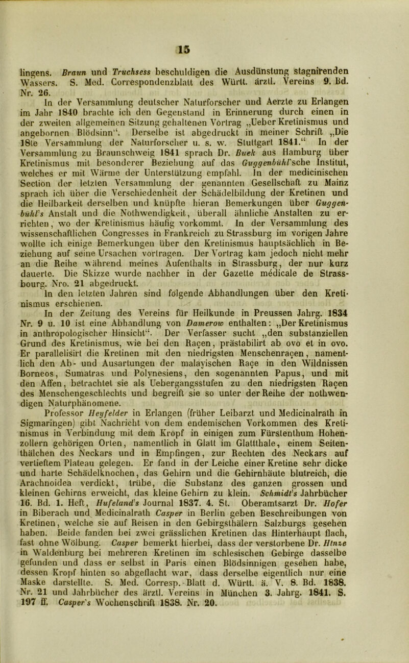 lingens. Braun und Truchsess beschuldigen die Ausdiinslung stagnirenden Wassers. S. Med. Correspondenzblatt des Wiirlt. arzll. Vereins 9. Bd. Nr. 26. In der Versammlung deulscher NaUirforscher und Aerzte zu Erlangen im Jahr 1840 braclile ich den Gegensland in Erinnerung durch einen in der zweilen allgemeinen Silzung gehaUenen Vorlrag „Ueber Kretinismus und angebornen Blodsinn^. Derselbe ist abgedruckt in meiner Schrift „Die 18le Versammlung der Nalurforsclier u. s. w. Slultgart 1841.“ In der Versammlung zu Braunschweig 1841 sprach Dr. Buck aus Hamburg iiber Kretinismus mit besonderer Beziehung auf das Guggenhuhl'sche Institut, welches er mit Warrne der Unterstutzung empfahl. In der medicinischen Section der letzten Versammlung der genanntcn Gesellschaft zu Mainz sprach ich iiber die Verschiedenheit der Schadelbildung der Kretinen und die Heilbarkeit derselben und kniipfte hieran Bemerkungen iiber Guggen* biihVs Anstalt und die Noihwendigkeit, liberall ahnliche Anstalten zu er- richten, wo der Kretinismus haufig vorkommt. In der Versammlung des wissenschaftlichen Congresses in Frankreich zu Strassburg im vorigen Jahre wollte ich einige Bemerkungen iiber den Kretinismus hauptsachlich in Be- ziehung auf seine Ursachen vortragen. Der Vortrag kam jedoch nicht mehr an die Reihe wahrend meines Aufenthalts in Strassburg, der nur kurz dauerte. Die Skizze wurde nachher in der Gazette m(^dicale de Strass- bourg. Nro. 21 abgedruckt. In den letzten Jahren sind folgende Abhandlungen iiber den Kreti- nismus erschienen. In der Zeilung des Vereins fiir Heilkunde in Preussen Jahrg. 1834 Nr. 9 u. 10 ist eine Abhandlung von Damerow enthalten: ,,Der Kretinismus in anthropologischer Hinsicht“. Der Verfasser sucht „den substanziellen Grund des Kretinismus, wie bei den Racen, prastabilirt ab ovo et in ovo. Er parallelisirt die Kretinen mit den niedrigsten Menschenracen, nament- lich den Ab- und Ausartungeu der malayischen Race in den Wildnissen Borneos, Sumatras und Polynesiens, den sogenannten Papus, und mit den Affen, betrachtet sie als Uebergangsstufen zu den niedrigsten Racen des Menschengeschlechts und begreift sie so unter der Reihe der nothwen- digen Naturphanomene. Professor Heyfelder in Erlangen (friiher Leibarzt und Medicinalrath in Sigmaringen) gibt Nachricht von dem endemischen Vorkommen des Kreti- nismus in Verbindung mit dem Kropf in einigen zum Flirstenthum Hohen- zollern gehorigen Orten, namentlich in Glalt im Glattthale, einem Seiten- thalchen des Neckars und in Empfingen, zur Rechten des Neckars auf vertieftem Plateau gelegen. Er fand in der Leiche einer Kretine sehr dicke und harte Schadelknochen, das Gehirn und die Gehirnhaute blutreich, die Arachnoidea verdickt, trtibe, die Substanz des ganzen grossen und kleinen Gehirns erweicht, das kleine Gehirn zu klein. Schmidt’s Jahrbiicher 16. Bd. 1. Heft, Hufeland’s Journal 1837. 4. St. Oberamtsarzt Dr. Hofer in Biberach und Medicinalrath Casper in Berlin geben Beschreibungen von Kretinen, welche sie auf Reisen in den Gebirgsthalern Salzburgs gesehen haben. Beide fanden bei zwei griisslichen Kretinen das Hinterhaupt flach, fast ohne Wolbung. Casper bernerkt hierbei, dass der verstorbene Dr. Htnze in Waldenburg bei mehreren Kretinen im schlesischen Gebirge dasselbe gefunden und dass er selbst in Paris einen Blhdsinnigen gesehen habe, dessen Kropf hinten so abgeflacht war, dass derselbe eigentlich nur eine Maske darstellte. S. Med. Corresp.-Blatt d. Wurtt. a. V. 8. Bd. 1838. Nr. 21 und Jahrbiicher des arztl. Vereins in MUnchen 3. Jahrg. 1841. S. 197 ff, Casper's Wochenschrift 1838. Nr. 20.