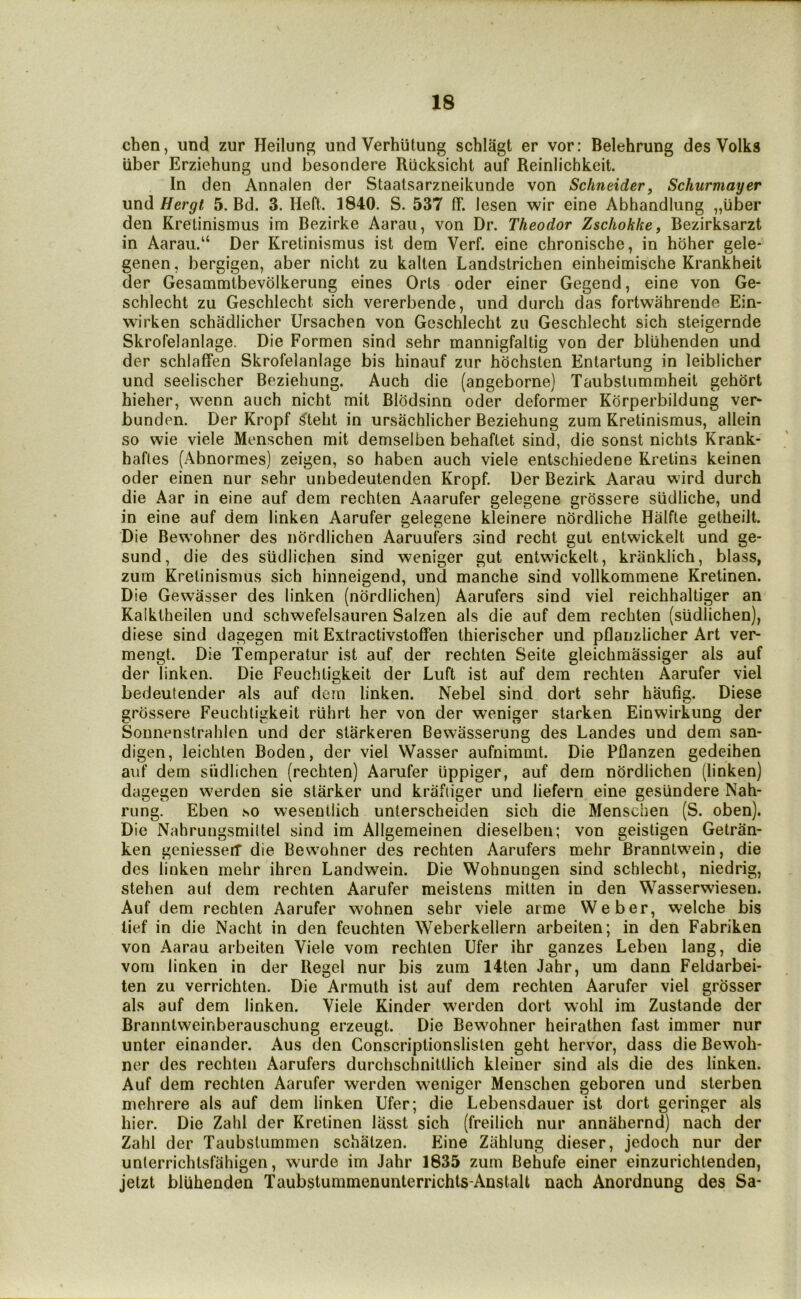 chen, und zur Heilung und Verhiitung schlagt er vor: Belehrung des Volks liber Erziehung und besondere Riicksicht auf Reinlichkeit. In den Annalen der Staatsarzneikunde von Schneider, Schurmayer und Hergt 5. Bd. 3. Heft. 1840. S. 537 ff. lesen wir eine Abhandlung „iiber den Kretinismus im Bezirke Aaraii, von Dr. Theodor Zschoklte, Bezirksarzl in Aarau.“ Der Kretinismus ist dem Verf. eine chronische, in hbher gele- genen, bergigen, aber nicht zu kalten Landstrichen einheimische Krankheit der Gesammlbevolkerung eines Oris oder einer Gegend, eine von Ge- schlecht zu Geschlecht sich vererbende, und durch das fortwahrende Ein- wirken schadlicher Ursachen von Geschlecht zu Geschlecht sich steigernde Skrofelanlage. Die Formen sind sehr mannigfaltig von der bliihenden und der schlafFen Skrofelanlage bis hinauf zur hochsten Entartung in leiblicher und seelischer Beziehung. Auch die (angeborne) Taubstummheit gehdrt hieher, wenn auch nicht mit Blodsinn oder deformer Korperbildung ver* bunden. Der Kropf 5>teht in ursachlicher Beziehung zum Kretinismus, allein so wie viele Menschen mit demselben behaftet sind, die sonst nichts Krank- hafles (Abnormes) zeigen, so haben auch viele entschiedene Kretins keinen oder einen nur sehr unbedeutenden Kropf. Der Bezirk Aarau wird durch die Aar in eine auf dem rechten Aaarufer gelegene grossere siidliche, und in eine auf dem linken Aarufer gelegene kleinere nordliche Halfte getheilt. Die Bewohner des nordlichen Aaruuiers sind recht gut entwickelt und ge- sund, die des slidlichen sind weniger gut entwickelt, kranklich, blass, zum Kretinismus sich hinneigend, und manche sind vollkommene Kretinen. Die Gewasser des linken (nordlichen) Aarufers sind viel reichhaltiger an Kalkiheilen und schwefelsauren Salzen als die auf dem rechten (sudlichen), diese sind dagegen mit Extractivstoffen thierischer und pflanzlicher Art ver- mengt. Die Temperatur ist auf der rechten Seite gleichmassiger als auf der linken. Die Feuchtigkeit der Luft ist auf dem rechten Aarufer viel bedeutender als auf dem linken. Nebel sind dort sehr haufig. Diese grossere Feuchtigkeit ruhrt her von der weniger starken Einwirkung der Soimenstrahlen und der slarkeren Bewasserung des Landes und dem san- digen, leichten Boden, der viel Wasser aufnimmt. Die Pflanzen gedeihen auf dem siidlichen (rechten) Aarufer lippiger, auf dem nordlichen (linken) dagegen warden sie starker und kraftiger und liefern eine gesundere Nah- rung. Eben so wesentlich unterscheiden sich die Menschen (S. oben). Die Nahrungsmiltel sind im Allgemeinen dieselben; von geistigen Getran- ken geniessert die Bewohner des rechten Aarufers mehr Branntw^ein, die des linken mehr ihren Landwein. Die Wohnungen sind schlecht, niedrig, stehen aut dem rechten Aarufer meistens mitten in den Wasserwieseu. Auf dem rechten Aarufer wohnen sehr viele arme Weber, welche bis lief in die Nacht in den feuchten Weberkellern arbeiten; in den Fabriken von Aarau arbeiten Viele vom rechten Ufer ihr ganzes Leben lang, die vom linken in der Regel nur bis zum 14ten Jahr, um dann Feldarbei- ten zu verrichten. Die Armuth ist auf dem rechten Aarufer viel grosser als auf dem linken. Viele Kinder werden dort wohl im Zustande der Branntweinberauschung erzeugt. Die Bewohner heirathen fast immer nur unter einander. Aus den Conscriptionslisten geht hervor, dass die Bewoh- ner des rechten Aarufers durchschnittlich kleiner sind als die des linken. Auf dem rechten Aarufer werden weniger Menschen geboren und slerben mehrere als auf dem linken Ufer; die Lebensdauer ist dort geringer als hier. Die Zahl der Kretinen lasst sich (freilich nur annahernd) nach der Zahl der Taubstummen schatzen. Fhne Ziihlung dieser, jedoch nur der unterrichtsfahigen, wurde im Jahr 1835 zum Behufe einer einzurichtenden, jetzt bliihenden Taubstummenunterrichts-Anstalt nach Anordnung des Sa*