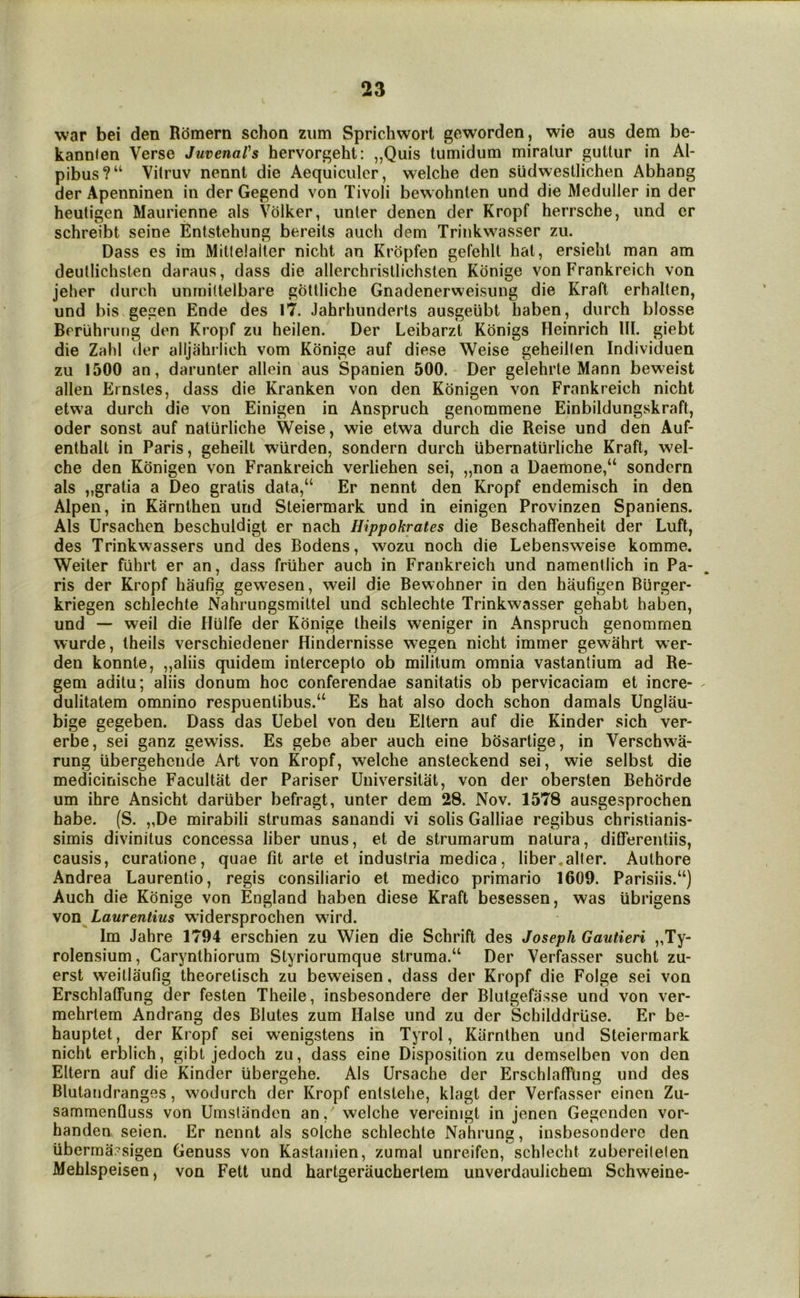 war bei den Romern schon ziim Sprichwort geworden, wie aus dem be- kannlen Verse Juvenal's hervorgehl: ,,Quis tumidum miralur guUur in Al- pibus?“ Vitruv nennt die Aequiculer, welche den sUdwestlichen Abhang derApenninen in der Gegend von Tivoli bewohnten und die Meduller in der heutigen Maiirienne als Volker, unter denen der Kropf herrsche, imd or schreibt seine Entstehiing bereits auch dem Trinkwasser zii. Dass es im Mitlelaller nicht an Kropfen gefehlt hal, ersielil man am deullichsten daraus, dass die allerchrisllichsten Konige von Frankreich von jeher (lurch unrniltelbare goltliche Gnadenerweisiing die Kraft erhallen, und bis gegen Ende des 17. Jahrhunderts ausgeiibt haben, durch blosse Beruhrung den Kropf zu heilen. Der Leibarzt Kbnigs Heinrich III. giebt die Zahl (ler alljahilich vom Konige auf diese Weise geheillen Individuen zu 1500 an, darunter allein aus Spanien 500. Der gelehrte Mann beweist alien Ernstes, dass die Kranken von den Kbnigen von Frankreich nicht etwa durch die von Einigen in Anspruch genommene Einbildungskraft, Oder sonst auf naturliche Weise, wie etwa durch die Reise und den Auf- enthalt in Paris, geheilt wiirden, sondern durch ubernaturliche Kraft, wel- che den Konigen von Frankreich verliehen sei, „non a Daemone,“ sondern als „gratia a Deo gratis data,“ Er nennt den Kropf endemisch in den Alpen, in Karnthen und Steiermark und in einigen Provinzen Spaniens. Als Ursachen beschuldigt er nach Hippokrates die Beschaffenheit der Luft, des Trinkwassers und des Bodens, wozu noch die Lebensweise komme. Weiter fiihrt er an, dass friiher auch in Frankreich und namentlich in Pa- ris der Kropf haufig gewesen, weil die Bewohner in den haufigen Biirger- kriegen schlechte Nahrungsmittel und schlechte Trinkwasser gehabt haben, und — weil die Hulfe der Konige Iheils weniger in Anspruch genommen wurde, Iheils verschiedener Hinclernisse wegen nicht immer gewahrt w*er- den konnte, „aliis quidem intercepto ob militum omnia vastantium ad Re- gem aditu; aliis donum hoc conferendae sanitatis ob pervicaciam et incre- dulitatem omnino respuentibus.“ Es hat also doch schon damals Unglau- bige gegeben. Dass das Uebel von den Eltern auf die Kinder sich ver- erbe, sei ganz gewiss. Es gebe aber auch eine bOsartige, in Verschwa- rung iibergehende Art von Kropf, welche ansteckend sei, wie selbst die me(iiciriische Facultat der Pariser Uuiversitat, von der obersten Behorde um ihre Ansicht dariiber befragt, unter dem 28. Nov. 1578 ausgesprochen habe. (S. „De mirabili strumas sanandi vi solis Galliae regibus chrislianis- simis divinitus concessa liber unus, et de strumarum natura, differentiis, causis, curatione, quae fit arte et induslria medica, liber,alter. Authore Andrea Laurentio, regis consiliario et medico primario 1609. Parisiis.“) Auch die Konige von England haben diese Kraft besessen, was ubrigens von Laurentius widersprochen wird. Im Jahre 1794 erschien zu Wien die Schrift des Joseph Gautieri „Ty- rolensium, Carynthiorum Styriorumque struma.“ Der Verfasser sucht zu- erst weillaufig theorelisch zu beweisen, dass der Kropf die Folge sei von Erschlalfung der festen Theile, insbesondere der Blutgefasse und von ver- mehrlem Andrang des Blutes zum Halse und zu der Schilddrlise. Er be- hauptet, der Kropf sei wenigstens in Tyrol, Karnthen und Steiermark nicht erblich, gibt jedoch zu, dass eine Disposition zu demselben von den Eltern auf die Kinder iibergehe. Als Ursache der Erschlaflfting und des Blutandranges, wodurch der Kropf enlstehe, klagt der Verfasser einen Zu- sammenQuss von Umsliinden an, welche vereinigt in jenen Gegenden vor- handen seien. Er nennt als seiche schlechte Nahrung, insbesondere den iiberma^sigen Genuss von Kaslanien, zumal unreifen, schlecht zubereilelen Meblspeisen, von Fett und hartgerauchertem unverdaulichem Schweine-